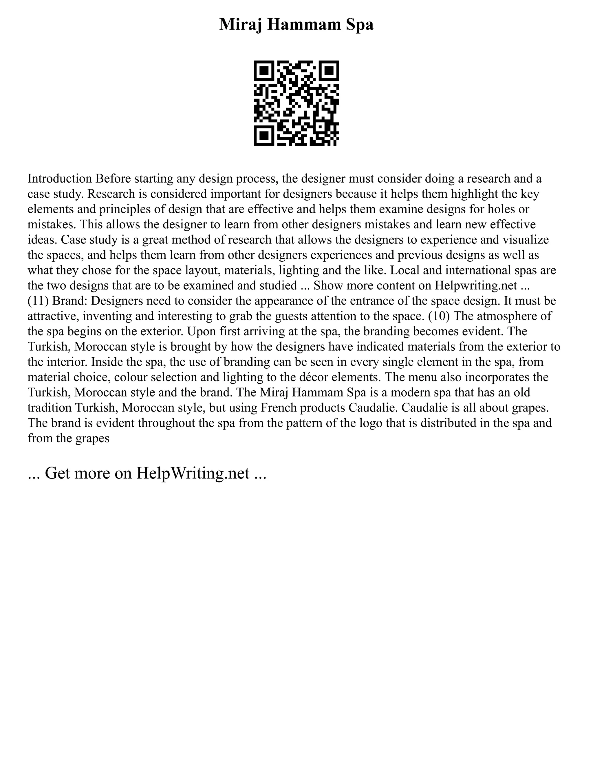 Miraj Hammam Spa
Introduction Before starting any design process, the designer must consider doing a research and a
case study. Research is considered important for designers because it helps them highlight the key
elements and principles of design that are effective and helps them examine designs for holes or
mistakes. This allows the designer to learn from other designers mistakes and learn new effective
ideas. Case study is a great method of research that allows the designers to experience and visualize
the spaces, and helps them learn from other designers experiences and previous designs as well as
what they chose for the space layout, materials, lighting and the like. Local and international spas are
the two designs that are to be examined and studied ... Show more content on Helpwriting.net ...
(11) Brand: Designers need to consider the appearance of the entrance of the space design. It must be
attractive, inventing and interesting to grab the guests attention to the space. (10) The atmosphere of
the spa begins on the exterior. Upon first arriving at the spa, the branding becomes evident. The
Turkish, Moroccan style is brought by how the designers have indicated materials from the exterior to
the interior. Inside the spa, the use of branding can be seen in every single element in the spa, from
material choice, colour selection and lighting to the décor elements. The menu also incorporates the
Turkish, Moroccan style and the brand. The Miraj Hammam Spa is a modern spa that has an old
tradition Turkish, Moroccan style, but using French products Caudalie. Caudalie is all about grapes.
The brand is evident throughout the spa from the pattern of the logo that is distributed in the spa and
from the grapes
... Get more on HelpWriting.net ...
 