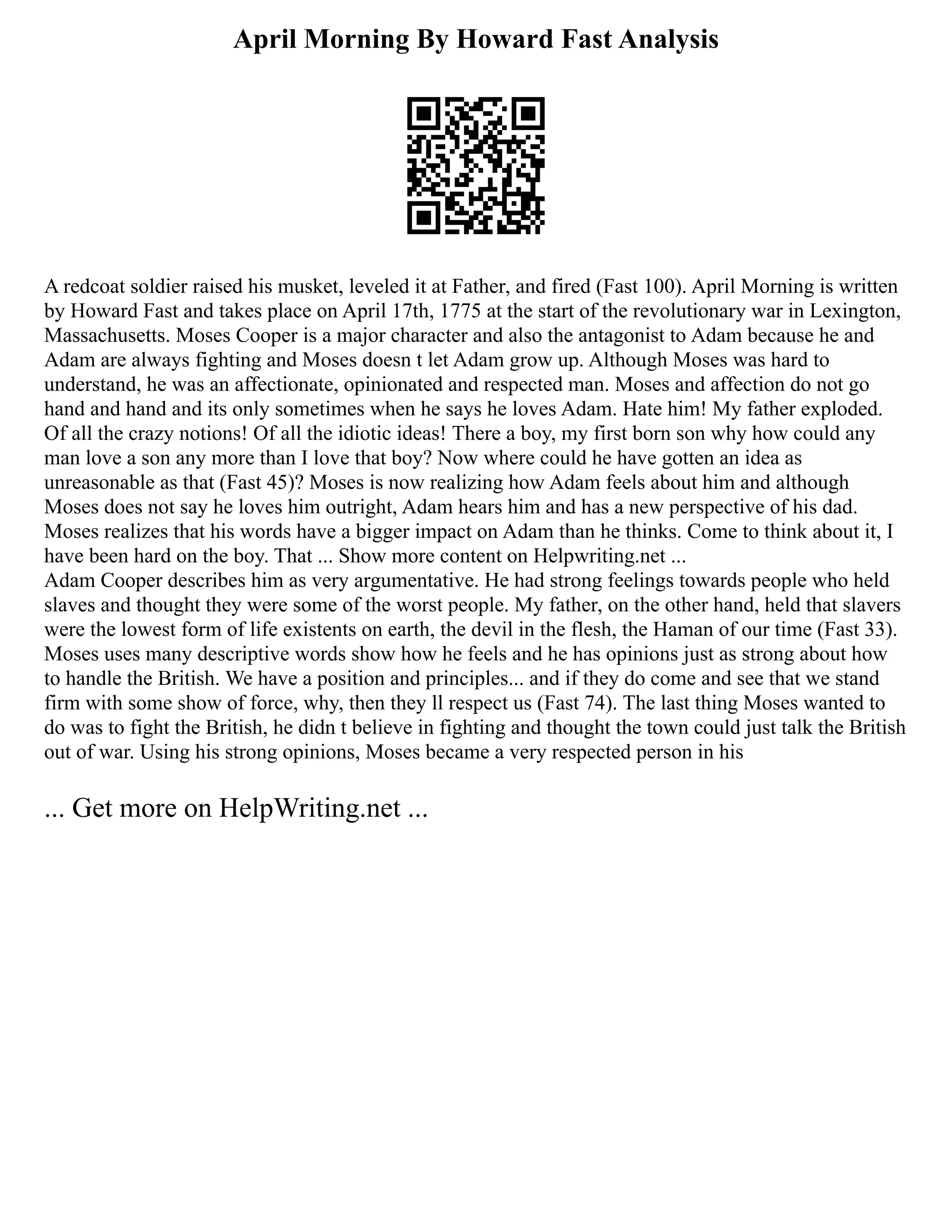 April Morning By Howard Fast Analysis
A redcoat soldier raised his musket, leveled it at Father, and fired (Fast 100). April Morning is written
by Howard Fast and takes place on April 17th, 1775 at the start of the revolutionary war in Lexington,
Massachusetts. Moses Cooper is a major character and also the antagonist to Adam because he and
Adam are always fighting and Moses doesn t let Adam grow up. Although Moses was hard to
understand, he was an affectionate, opinionated and respected man. Moses and affection do not go
hand and hand and its only sometimes when he says he loves Adam. Hate him! My father exploded.
Of all the crazy notions! Of all the idiotic ideas! There a boy, my first born son why how could any
man love a son any more than I love that boy? Now where could he have gotten an idea as
unreasonable as that (Fast 45)? Moses is now realizing how Adam feels about him and although
Moses does not say he loves him outright, Adam hears him and has a new perspective of his dad.
Moses realizes that his words have a bigger impact on Adam than he thinks. Come to think about it, I
have been hard on the boy. That ... Show more content on Helpwriting.net ...
Adam Cooper describes him as very argumentative. He had strong feelings towards people who held
slaves and thought they were some of the worst people. My father, on the other hand, held that slavers
were the lowest form of life existents on earth, the devil in the flesh, the Haman of our time (Fast 33).
Moses uses many descriptive words show how he feels and he has opinions just as strong about how
to handle the British. We have a position and principles... and if they do come and see that we stand
firm with some show of force, why, then they ll respect us (Fast 74). The last thing Moses wanted to
do was to fight the British, he didn t believe in fighting and thought the town could just talk the British
out of war. Using his strong opinions, Moses became a very respected person in his
... Get more on HelpWriting.net ...
 