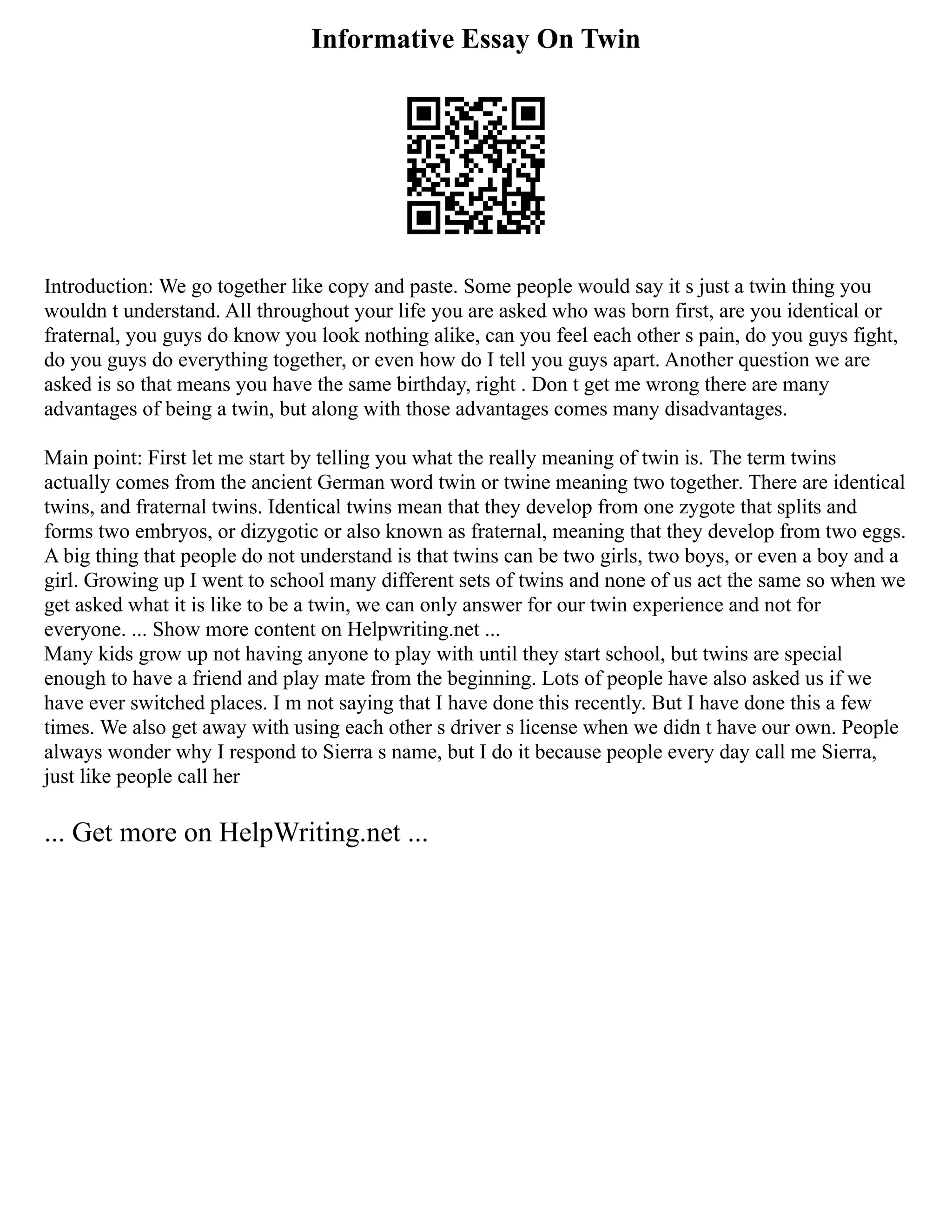 Informative Essay On Twin
Introduction: We go together like copy and paste. Some people would say it s just a twin thing you
wouldn t understand. All throughout your life you are asked who was born first, are you identical or
fraternal, you guys do know you look nothing alike, can you feel each other s pain, do you guys fight,
do you guys do everything together, or even how do I tell you guys apart. Another question we are
asked is so that means you have the same birthday, right . Don t get me wrong there are many
advantages of being a twin, but along with those advantages comes many disadvantages.
Main point: First let me start by telling you what the really meaning of twin is. The term twins
actually comes from the ancient German word twin or twine meaning two together. There are identical
twins, and fraternal twins. Identical twins mean that they develop from one zygote that splits and
forms two embryos, or dizygotic or also known as fraternal, meaning that they develop from two eggs.
A big thing that people do not understand is that twins can be two girls, two boys, or even a boy and a
girl. Growing up I went to school many different sets of twins and none of us act the same so when we
get asked what it is like to be a twin, we can only answer for our twin experience and not for
everyone. ... Show more content on Helpwriting.net ...
Many kids grow up not having anyone to play with until they start school, but twins are special
enough to have a friend and play mate from the beginning. Lots of people have also asked us if we
have ever switched places. I m not saying that I have done this recently. But I have done this a few
times. We also get away with using each other s driver s license when we didn t have our own. People
always wonder why I respond to Sierra s name, but I do it because people every day call me Sierra,
just like people call her
... Get more on HelpWriting.net ...
 