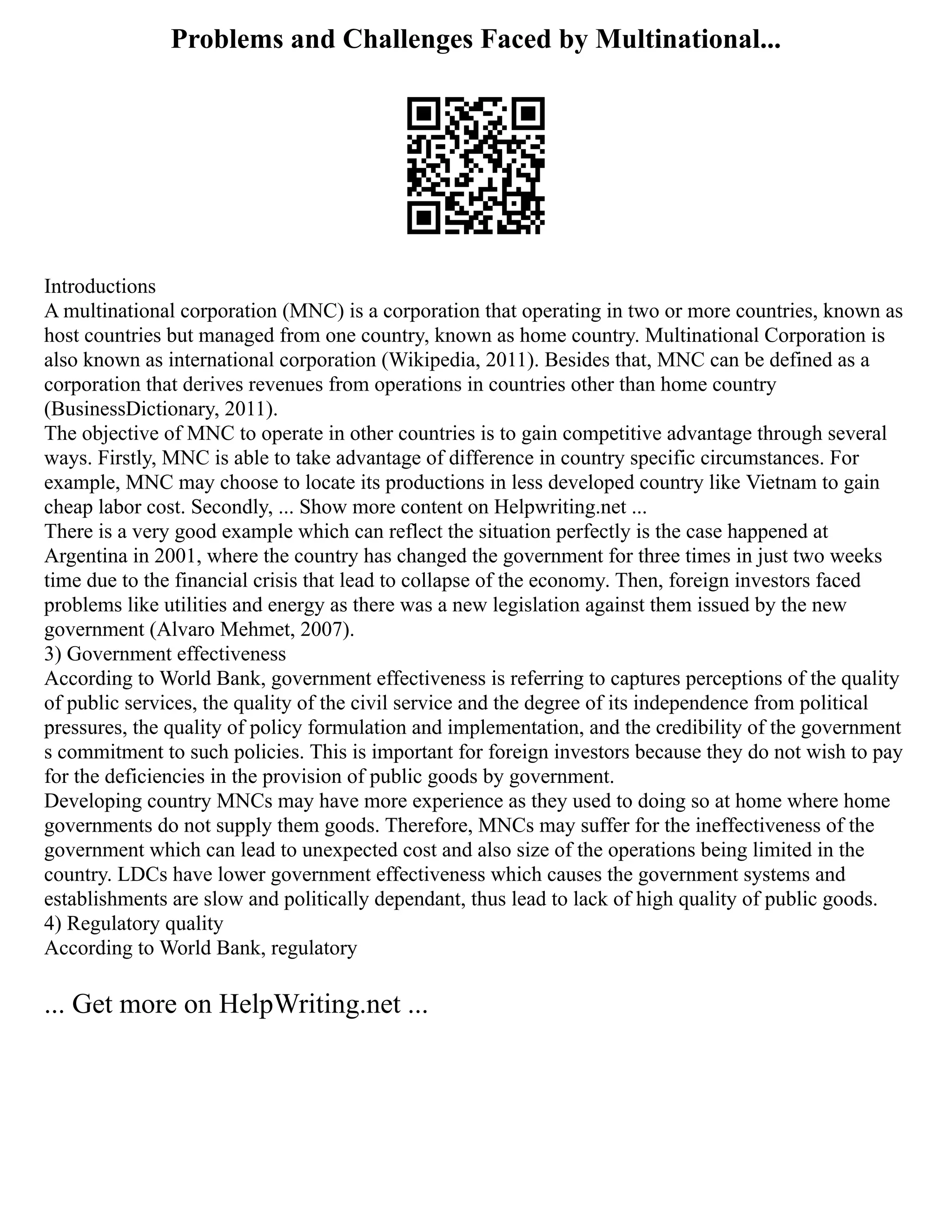 Problems and Challenges Faced by Multinational...
Introductions
A multinational corporation (MNC) is a corporation that operating in two or more countries, known as
host countries but managed from one country, known as home country. Multinational Corporation is
also known as international corporation (Wikipedia, 2011). Besides that, MNC can be defined as a
corporation that derives revenues from operations in countries other than home country
(BusinessDictionary, 2011).
The objective of MNC to operate in other countries is to gain competitive advantage through several
ways. Firstly, MNC is able to take advantage of difference in country specific circumstances. For
example, MNC may choose to locate its productions in less developed country like Vietnam to gain
cheap labor cost. Secondly, ... Show more content on Helpwriting.net ...
There is a very good example which can reflect the situation perfectly is the case happened at
Argentina in 2001, where the country has changed the government for three times in just two weeks
time due to the financial crisis that lead to collapse of the economy. Then, foreign investors faced
problems like utilities and energy as there was a new legislation against them issued by the new
government (Alvaro Mehmet, 2007).
3) Government effectiveness
According to World Bank, government effectiveness is referring to captures perceptions of the quality
of public services, the quality of the civil service and the degree of its independence from political
pressures, the quality of policy formulation and implementation, and the credibility of the government
s commitment to such policies. This is important for foreign investors because they do not wish to pay
for the deficiencies in the provision of public goods by government.
Developing country MNCs may have more experience as they used to doing so at home where home
governments do not supply them goods. Therefore, MNCs may suffer for the ineffectiveness of the
government which can lead to unexpected cost and also size of the operations being limited in the
country. LDCs have lower government effectiveness which causes the government systems and
establishments are slow and politically dependant, thus lead to lack of high quality of public goods.
4) Regulatory quality
According to World Bank, regulatory
... Get more on HelpWriting.net ...
 