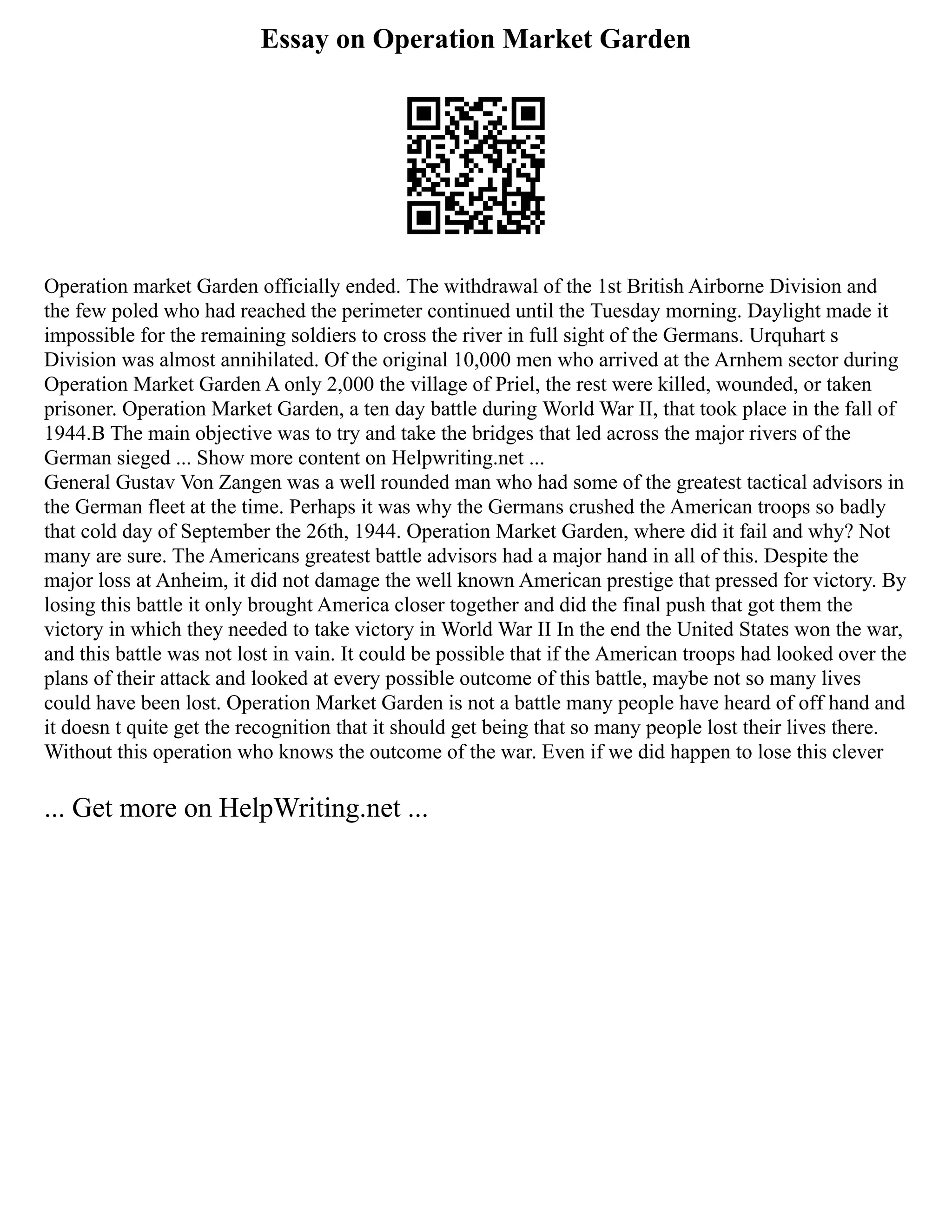 Essay on Operation Market Garden
Operation market Garden officially ended. The withdrawal of the 1st British Airborne Division and
the few poled who had reached the perimeter continued until the Tuesday morning. Daylight made it
impossible for the remaining soldiers to cross the river in full sight of the Germans. Urquhart s
Division was almost annihilated. Of the original 10,000 men who arrived at the Arnhem sector during
Operation Market Garden A only 2,000 the village of Priel, the rest were killed, wounded, or taken
prisoner. Operation Market Garden, a ten day battle during World War II, that took place in the fall of
1944.B The main objective was to try and take the bridges that led across the major rivers of the
German sieged ... Show more content on Helpwriting.net ...
General Gustav Von Zangen was a well rounded man who had some of the greatest tactical advisors in
the German fleet at the time. Perhaps it was why the Germans crushed the American troops so badly
that cold day of September the 26th, 1944. Operation Market Garden, where did it fail and why? Not
many are sure. The Americans greatest battle advisors had a major hand in all of this. Despite the
major loss at Anheim, it did not damage the well known American prestige that pressed for victory. By
losing this battle it only brought America closer together and did the final push that got them the
victory in which they needed to take victory in World War II In the end the United States won the war,
and this battle was not lost in vain. It could be possible that if the American troops had looked over the
plans of their attack and looked at every possible outcome of this battle, maybe not so many lives
could have been lost. Operation Market Garden is not a battle many people have heard of off hand and
it doesn t quite get the recognition that it should get being that so many people lost their lives there.
Without this operation who knows the outcome of the war. Even if we did happen to lose this clever
... Get more on HelpWriting.net ...
 