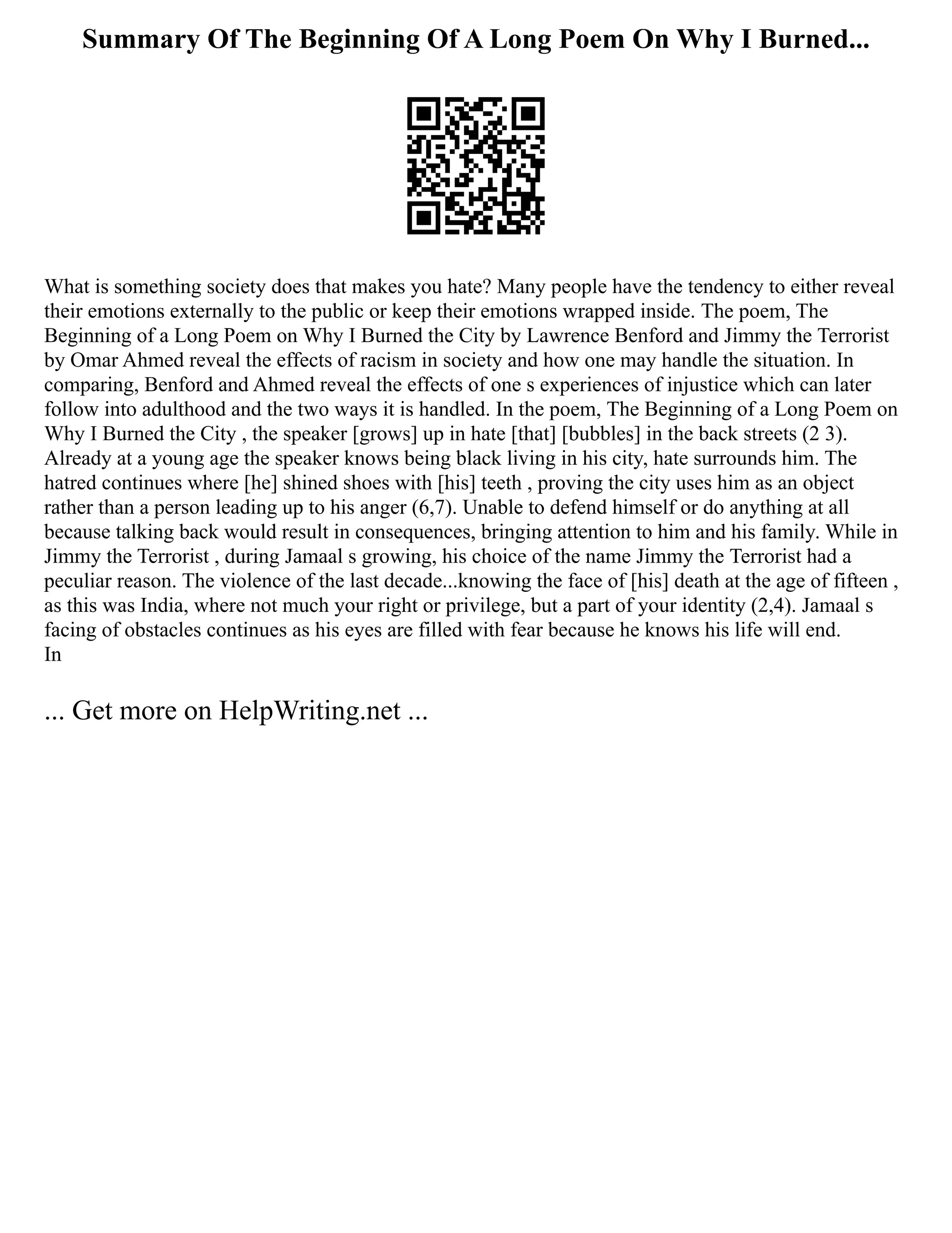 Summary Of The Beginning Of A Long Poem On Why I Burned...
What is something society does that makes you hate? Many people have the tendency to either reveal
their emotions externally to the public or keep their emotions wrapped inside. The poem, The
Beginning of a Long Poem on Why I Burned the City by Lawrence Benford and Jimmy the Terrorist
by Omar Ahmed reveal the effects of racism in society and how one may handle the situation. In
comparing, Benford and Ahmed reveal the effects of one s experiences of injustice which can later
follow into adulthood and the two ways it is handled. In the poem, The Beginning of a Long Poem on
Why I Burned the City , the speaker [grows] up in hate [that] [bubbles] in the back streets (2 3).
Already at a young age the speaker knows being black living in his city, hate surrounds him. The
hatred continues where [he] shined shoes with [his] teeth , proving the city uses him as an object
rather than a person leading up to his anger (6,7). Unable to defend himself or do anything at all
because talking back would result in consequences, bringing attention to him and his family. While in
Jimmy the Terrorist , during Jamaal s growing, his choice of the name Jimmy the Terrorist had a
peculiar reason. The violence of the last decade...knowing the face of [his] death at the age of fifteen ,
as this was India, where not much your right or privilege, but a part of your identity (2,4). Jamaal s
facing of obstacles continues as his eyes are filled with fear because he knows his life will end.
In
... Get more on HelpWriting.net ...
 