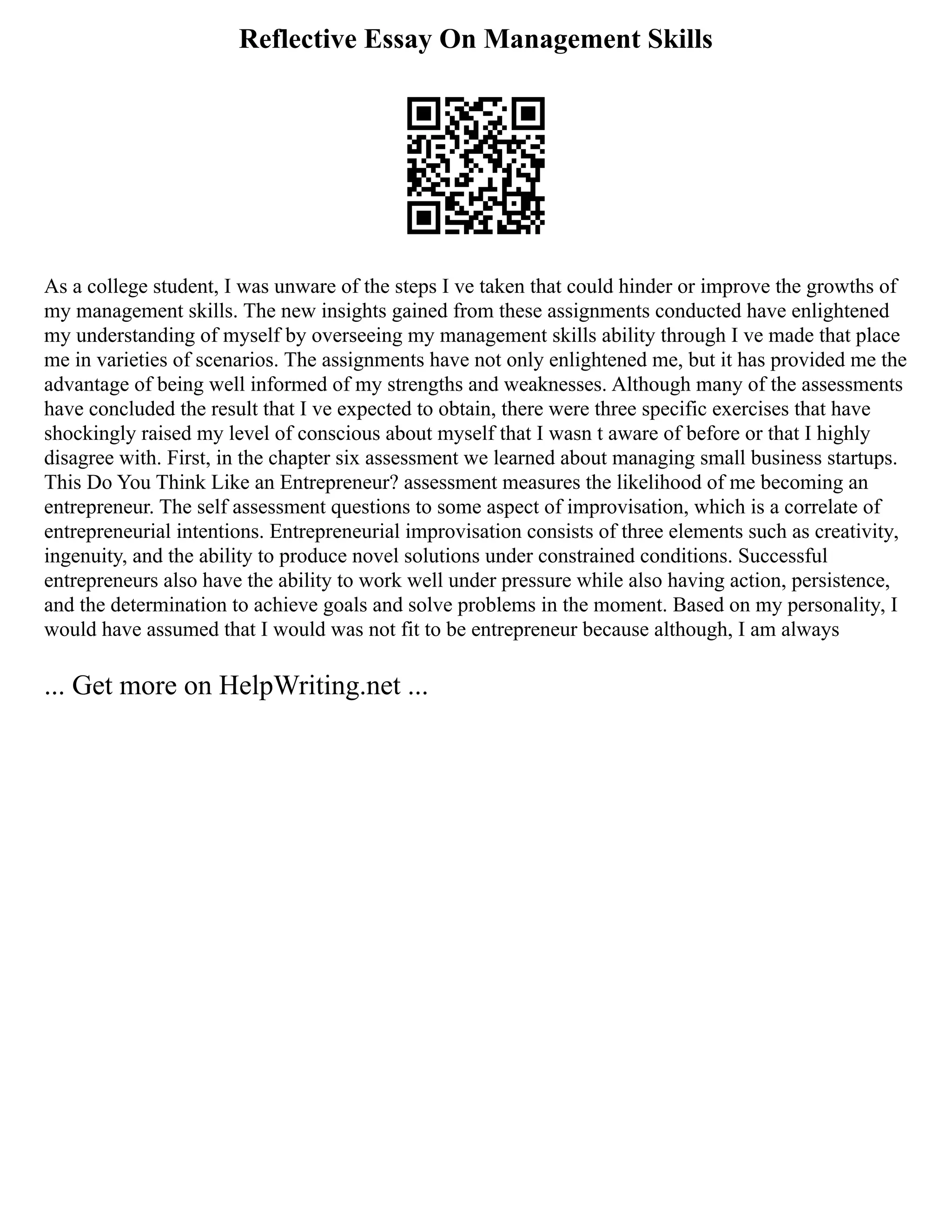 Reflective Essay On Management Skills
As a college student, I was unware of the steps I ve taken that could hinder or improve the growths of
my management skills. The new insights gained from these assignments conducted have enlightened
my understanding of myself by overseeing my management skills ability through I ve made that place
me in varieties of scenarios. The assignments have not only enlightened me, but it has provided me the
advantage of being well informed of my strengths and weaknesses. Although many of the assessments
have concluded the result that I ve expected to obtain, there were three specific exercises that have
shockingly raised my level of conscious about myself that I wasn t aware of before or that I highly
disagree with. First, in the chapter six assessment we learned about managing small business startups.
This Do You Think Like an Entrepreneur? assessment measures the likelihood of me becoming an
entrepreneur. The self assessment questions to some aspect of improvisation, which is a correlate of
entrepreneurial intentions. Entrepreneurial improvisation consists of three elements such as creativity,
ingenuity, and the ability to produce novel solutions under constrained conditions. Successful
entrepreneurs also have the ability to work well under pressure while also having action, persistence,
and the determination to achieve goals and solve problems in the moment. Based on my personality, I
would have assumed that I would was not fit to be entrepreneur because although, I am always
... Get more on HelpWriting.net ...
 