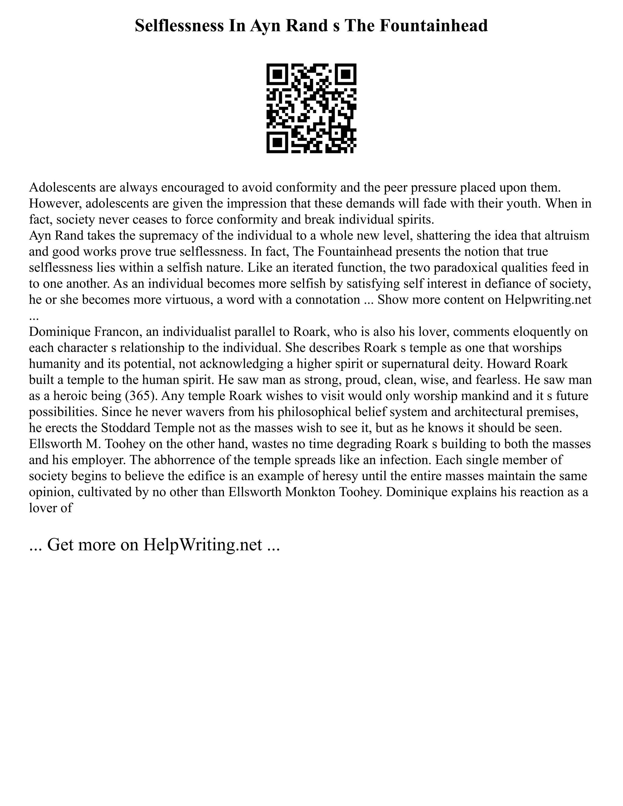 Selflessness In Ayn Rand s The Fountainhead
Adolescents are always encouraged to avoid conformity and the peer pressure placed upon them.
However, adolescents are given the impression that these demands will fade with their youth. When in
fact, society never ceases to force conformity and break individual spirits.
Ayn Rand takes the supremacy of the individual to a whole new level, shattering the idea that altruism
and good works prove true selflessness. In fact, The Fountainhead presents the notion that true
selflessness lies within a selfish nature. Like an iterated function, the two paradoxical qualities feed in
to one another. As an individual becomes more selfish by satisfying self interest in defiance of society,
he or she becomes more virtuous, a word with a connotation ... Show more content on Helpwriting.net
...
Dominique Francon, an individualist parallel to Roark, who is also his lover, comments eloquently on
each character s relationship to the individual. She describes Roark s temple as one that worships
humanity and its potential, not acknowledging a higher spirit or supernatural deity. Howard Roark
built a temple to the human spirit. He saw man as strong, proud, clean, wise, and fearless. He saw man
as a heroic being (365). Any temple Roark wishes to visit would only worship mankind and it s future
possibilities. Since he never wavers from his philosophical belief system and architectural premises,
he erects the Stoddard Temple not as the masses wish to see it, but as he knows it should be seen.
Ellsworth M. Toohey on the other hand, wastes no time degrading Roark s building to both the masses
and his employer. The abhorrence of the temple spreads like an infection. Each single member of
society begins to believe the edifice is an example of heresy until the entire masses maintain the same
opinion, cultivated by no other than Ellsworth Monkton Toohey. Dominique explains his reaction as a
lover of
... Get more on HelpWriting.net ...
 