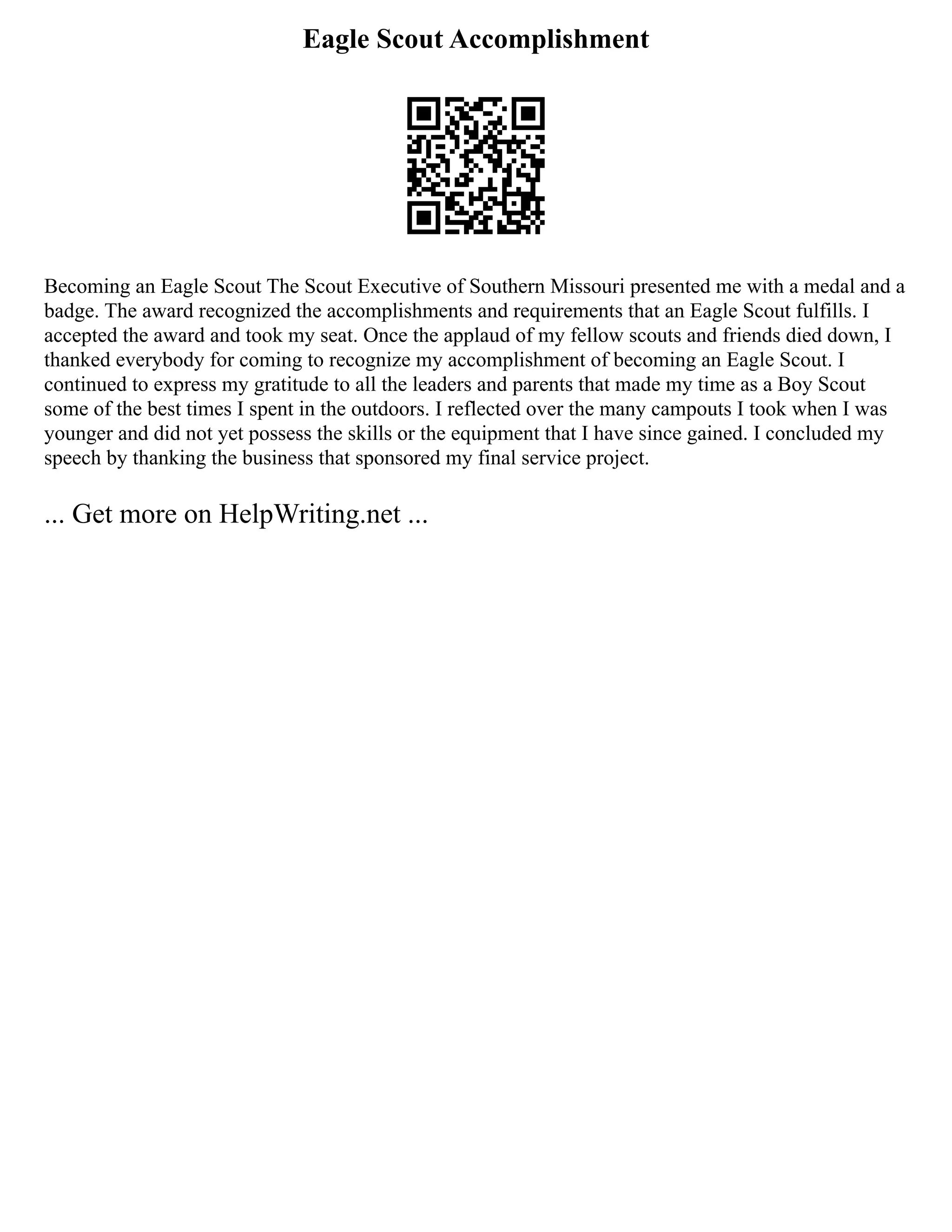 Eagle Scout Accomplishment
Becoming an Eagle Scout The Scout Executive of Southern Missouri presented me with a medal and a
badge. The award recognized the accomplishments and requirements that an Eagle Scout fulfills. I
accepted the award and took my seat. Once the applaud of my fellow scouts and friends died down, I
thanked everybody for coming to recognize my accomplishment of becoming an Eagle Scout. I
continued to express my gratitude to all the leaders and parents that made my time as a Boy Scout
some of the best times I spent in the outdoors. I reflected over the many campouts I took when I was
younger and did not yet possess the skills or the equipment that I have since gained. I concluded my
speech by thanking the business that sponsored my final service project.
... Get more on HelpWriting.net ...
 