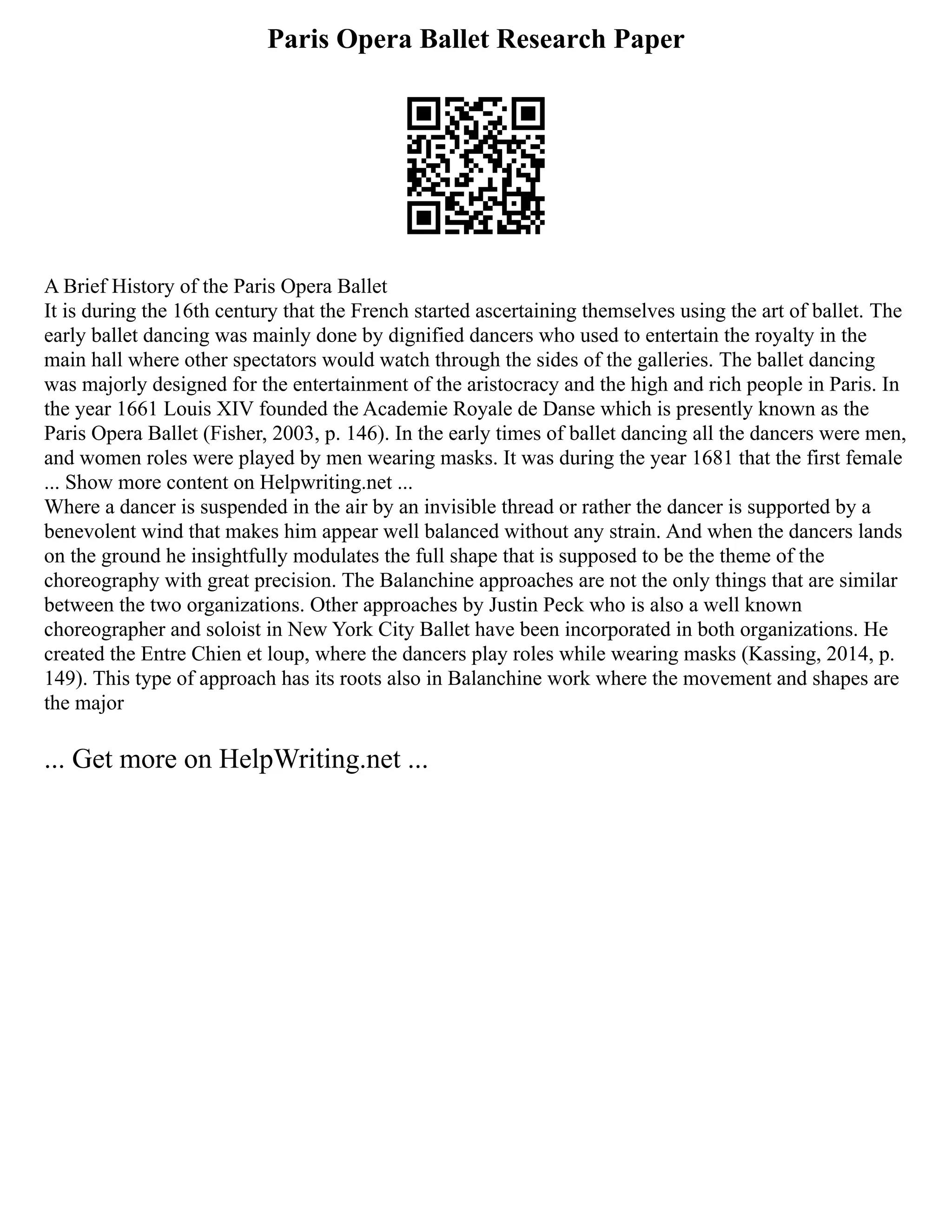 Paris Opera Ballet Research Paper
A Brief History of the Paris Opera Ballet
It is during the 16th century that the French started ascertaining themselves using the art of ballet. The
early ballet dancing was mainly done by dignified dancers who used to entertain the royalty in the
main hall where other spectators would watch through the sides of the galleries. The ballet dancing
was majorly designed for the entertainment of the aristocracy and the high and rich people in Paris. In
the year 1661 Louis XIV founded the Academie Royale de Danse which is presently known as the
Paris Opera Ballet (Fisher, 2003, p. 146). In the early times of ballet dancing all the dancers were men,
and women roles were played by men wearing masks. It was during the year 1681 that the first female
... Show more content on Helpwriting.net ...
Where a dancer is suspended in the air by an invisible thread or rather the dancer is supported by a
benevolent wind that makes him appear well balanced without any strain. And when the dancers lands
on the ground he insightfully modulates the full shape that is supposed to be the theme of the
choreography with great precision. The Balanchine approaches are not the only things that are similar
between the two organizations. Other approaches by Justin Peck who is also a well known
choreographer and soloist in New York City Ballet have been incorporated in both organizations. He
created the Entre Chien et loup, where the dancers play roles while wearing masks (Kassing, 2014, p.
149). This type of approach has its roots also in Balanchine work where the movement and shapes are
the major
... Get more on HelpWriting.net ...
 