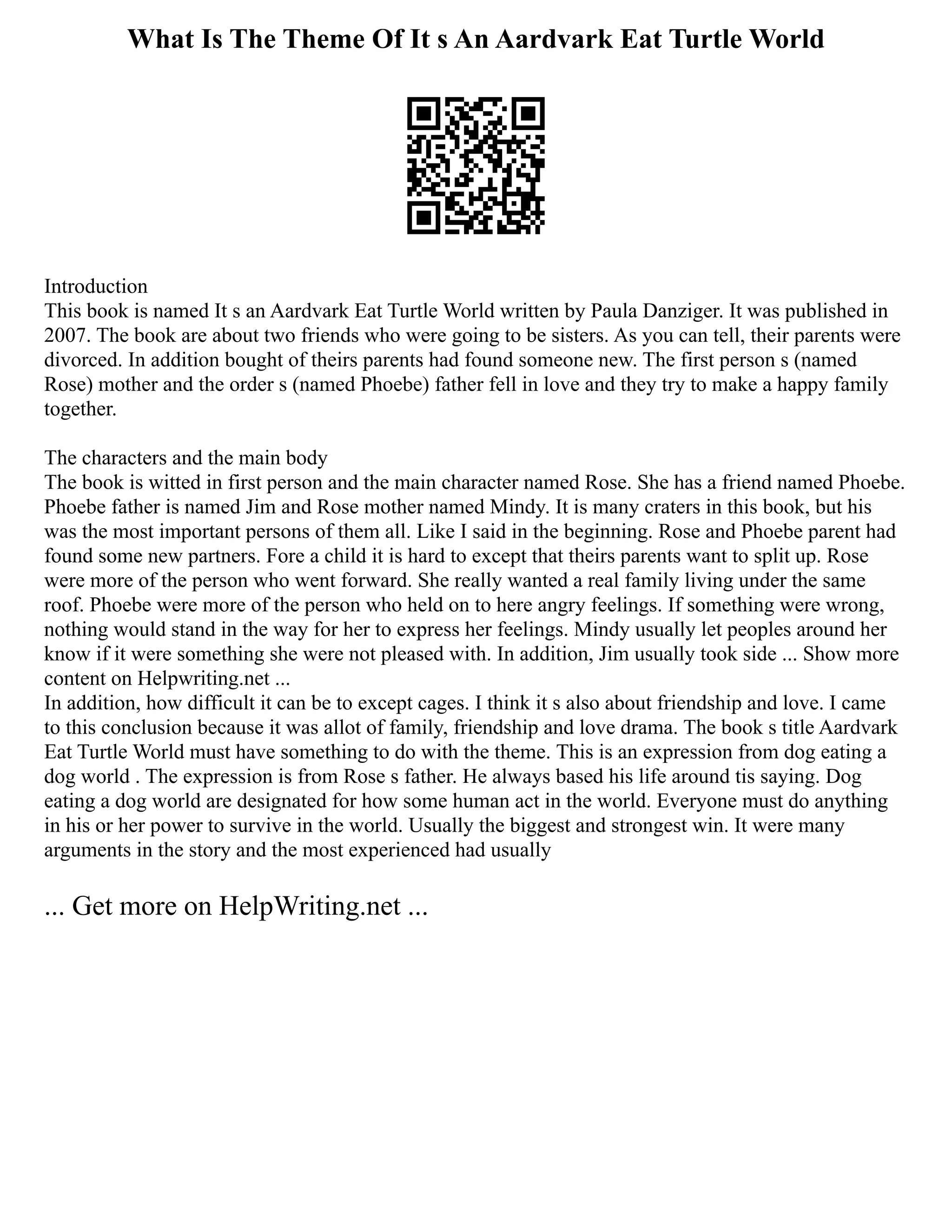 What Is The Theme Of It s An Aardvark Eat Turtle World
Introduction
This book is named It s an Aardvark Eat Turtle World written by Paula Danziger. It was published in
2007. The book are about two friends who were going to be sisters. As you can tell, their parents were
divorced. In addition bought of theirs parents had found someone new. The first person s (named
Rose) mother and the order s (named Phoebe) father fell in love and they try to make a happy family
together.
The characters and the main body
The book is witted in first person and the main character named Rose. She has a friend named Phoebe.
Phoebe father is named Jim and Rose mother named Mindy. It is many craters in this book, but his
was the most important persons of them all. Like I said in the beginning. Rose and Phoebe parent had
found some new partners. Fore a child it is hard to except that theirs parents want to split up. Rose
were more of the person who went forward. She really wanted a real family living under the same
roof. Phoebe were more of the person who held on to here angry feelings. If something were wrong,
nothing would stand in the way for her to express her feelings. Mindy usually let peoples around her
know if it were something she were not pleased with. In addition, Jim usually took side ... Show more
content on Helpwriting.net ...
In addition, how difficult it can be to except cages. I think it s also about friendship and love. I came
to this conclusion because it was allot of family, friendship and love drama. The book s title Aardvark
Eat Turtle World must have something to do with the theme. This is an expression from dog eating a
dog world . The expression is from Rose s father. He always based his life around tis saying. Dog
eating a dog world are designated for how some human act in the world. Everyone must do anything
in his or her power to survive in the world. Usually the biggest and strongest win. It were many
arguments in the story and the most experienced had usually
... Get more on HelpWriting.net ...
 