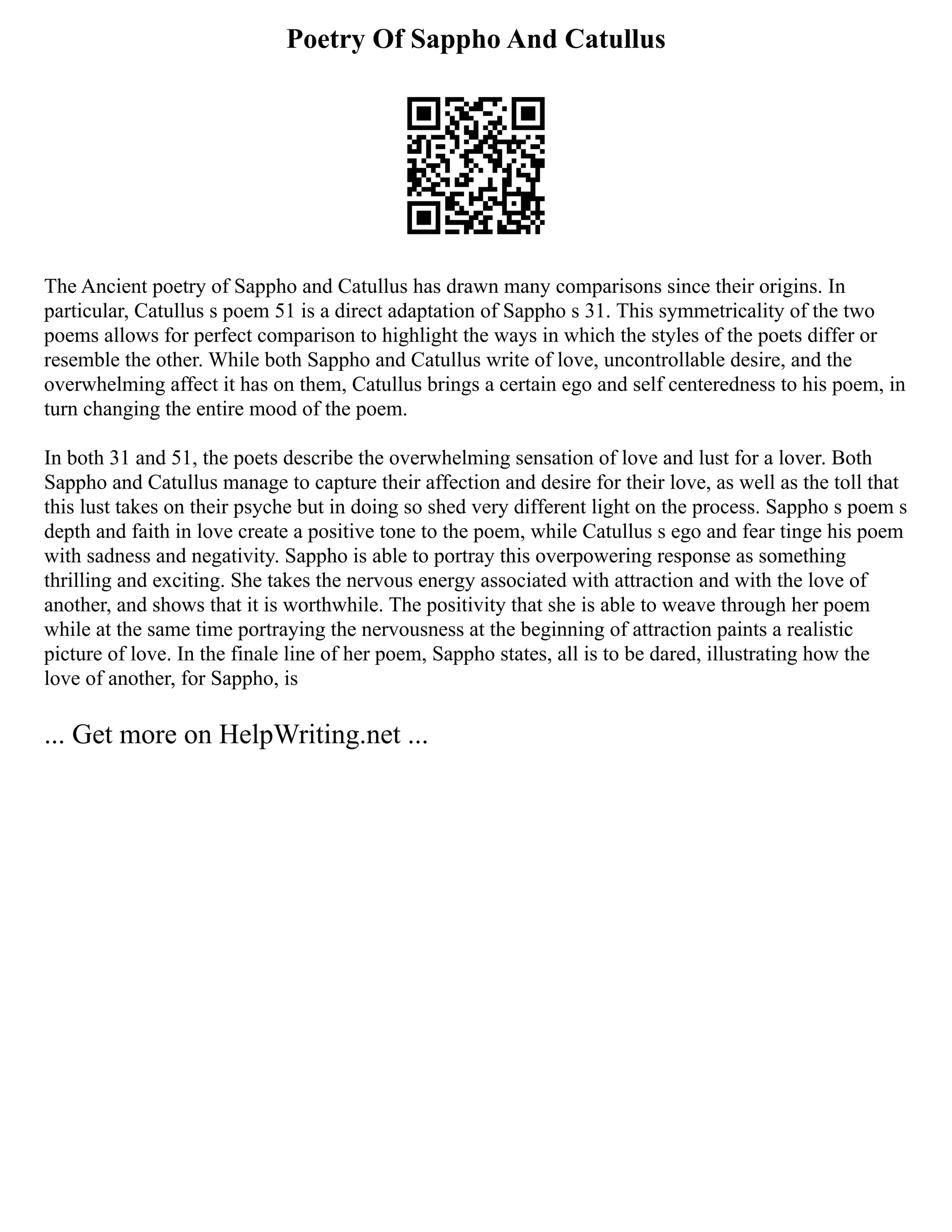 Poetry Of Sappho And Catullus
The Ancient poetry of Sappho and Catullus has drawn many comparisons since their origins. In
particular, Catullus s poem 51 is a direct adaptation of Sappho s 31. This symmetricality of the two
poems allows for perfect comparison to highlight the ways in which the styles of the poets differ or
resemble the other. While both Sappho and Catullus write of love, uncontrollable desire, and the
overwhelming affect it has on them, Catullus brings a certain ego and self centeredness to his poem, in
turn changing the entire mood of the poem.
In both 31 and 51, the poets describe the overwhelming sensation of love and lust for a lover. Both
Sappho and Catullus manage to capture their affection and desire for their love, as well as the toll that
this lust takes on their psyche but in doing so shed very different light on the process. Sappho s poem s
depth and faith in love create a positive tone to the poem, while Catullus s ego and fear tinge his poem
with sadness and negativity. Sappho is able to portray this overpowering response as something
thrilling and exciting. She takes the nervous energy associated with attraction and with the love of
another, and shows that it is worthwhile. The positivity that she is able to weave through her poem
while at the same time portraying the nervousness at the beginning of attraction paints a realistic
picture of love. In the finale line of her poem, Sappho states, all is to be dared, illustrating how the
love of another, for Sappho, is
... Get more on HelpWriting.net ...
 