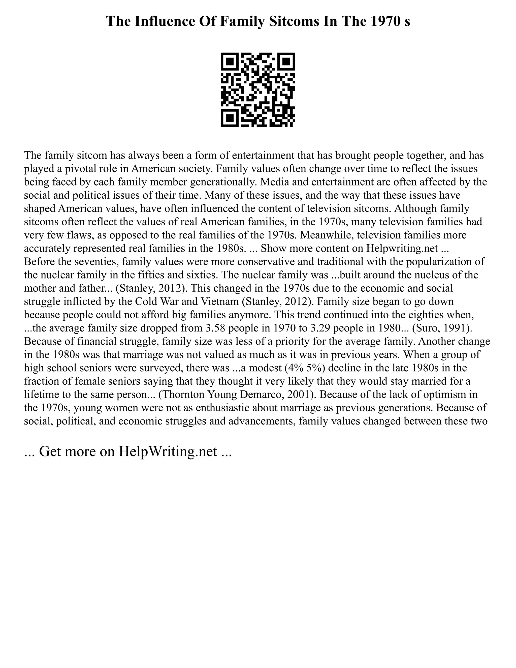 The Influence Of Family Sitcoms In The 1970 s
The family sitcom has always been a form of entertainment that has brought people together, and has
played a pivotal role in American society. Family values often change over time to reflect the issues
being faced by each family member generationally. Media and entertainment are often affected by the
social and political issues of their time. Many of these issues, and the way that these issues have
shaped American values, have often influenced the content of television sitcoms. Although family
sitcoms often reflect the values of real American families, in the 1970s, many television families had
very few flaws, as opposed to the real families of the 1970s. Meanwhile, television families more
accurately represented real families in the 1980s. ... Show more content on Helpwriting.net ...
Before the seventies, family values were more conservative and traditional with the popularization of
the nuclear family in the fifties and sixties. The nuclear family was ...built around the nucleus of the
mother and father... (Stanley, 2012). This changed in the 1970s due to the economic and social
struggle inflicted by the Cold War and Vietnam (Stanley, 2012). Family size began to go down
because people could not afford big families anymore. This trend continued into the eighties when,
...the average family size dropped from 3.58 people in 1970 to 3.29 people in 1980... (Suro, 1991).
Because of financial struggle, family size was less of a priority for the average family. Another change
in the 1980s was that marriage was not valued as much as it was in previous years. When a group of
high school seniors were surveyed, there was ...a modest (4% 5%) decline in the late 1980s in the
fraction of female seniors saying that they thought it very likely that they would stay married for a
lifetime to the same person... (Thornton Young Demarco, 2001). Because of the lack of optimism in
the 1970s, young women were not as enthusiastic about marriage as previous generations. Because of
social, political, and economic struggles and advancements, family values changed between these two
... Get more on HelpWriting.net ...
 