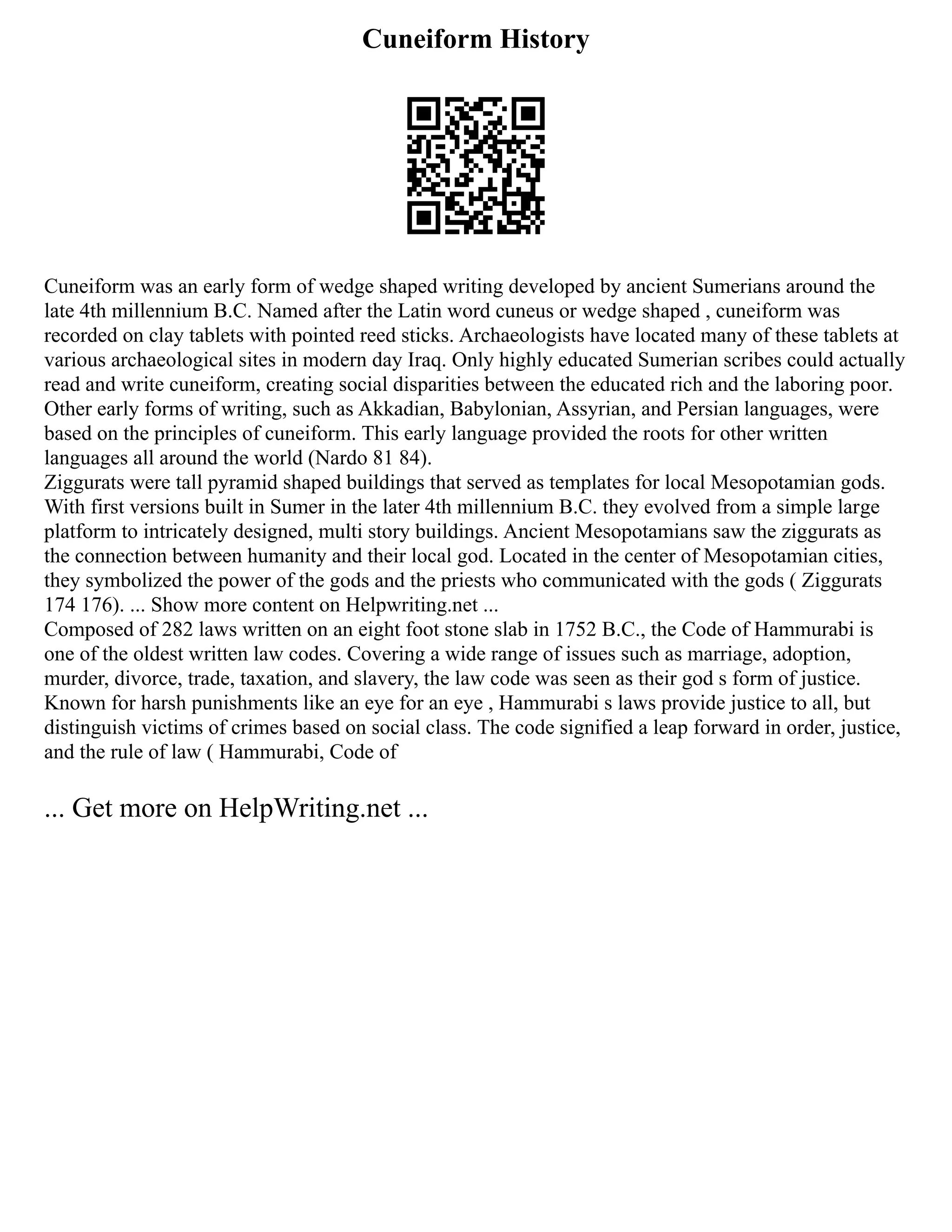Cuneiform History
Cuneiform was an early form of wedge shaped writing developed by ancient Sumerians around the
late 4th millennium B.C. Named after the Latin word cuneus or wedge shaped , cuneiform was
recorded on clay tablets with pointed reed sticks. Archaeologists have located many of these tablets at
various archaeological sites in modern day Iraq. Only highly educated Sumerian scribes could actually
read and write cuneiform, creating social disparities between the educated rich and the laboring poor.
Other early forms of writing, such as Akkadian, Babylonian, Assyrian, and Persian languages, were
based on the principles of cuneiform. This early language provided the roots for other written
languages all around the world (Nardo 81 84).
Ziggurats were tall pyramid shaped buildings that served as templates for local Mesopotamian gods.
With first versions built in Sumer in the later 4th millennium B.C. they evolved from a simple large
platform to intricately designed, multi story buildings. Ancient Mesopotamians saw the ziggurats as
the connection between humanity and their local god. Located in the center of Mesopotamian cities,
they symbolized the power of the gods and the priests who communicated with the gods ( Ziggurats
174 176). ... Show more content on Helpwriting.net ...
Composed of 282 laws written on an eight foot stone slab in 1752 B.C., the Code of Hammurabi is
one of the oldest written law codes. Covering a wide range of issues such as marriage, adoption,
murder, divorce, trade, taxation, and slavery, the law code was seen as their god s form of justice.
Known for harsh punishments like an eye for an eye , Hammurabi s laws provide justice to all, but
distinguish victims of crimes based on social class. The code signified a leap forward in order, justice,
and the rule of law ( Hammurabi, Code of
... Get more on HelpWriting.net ...
 