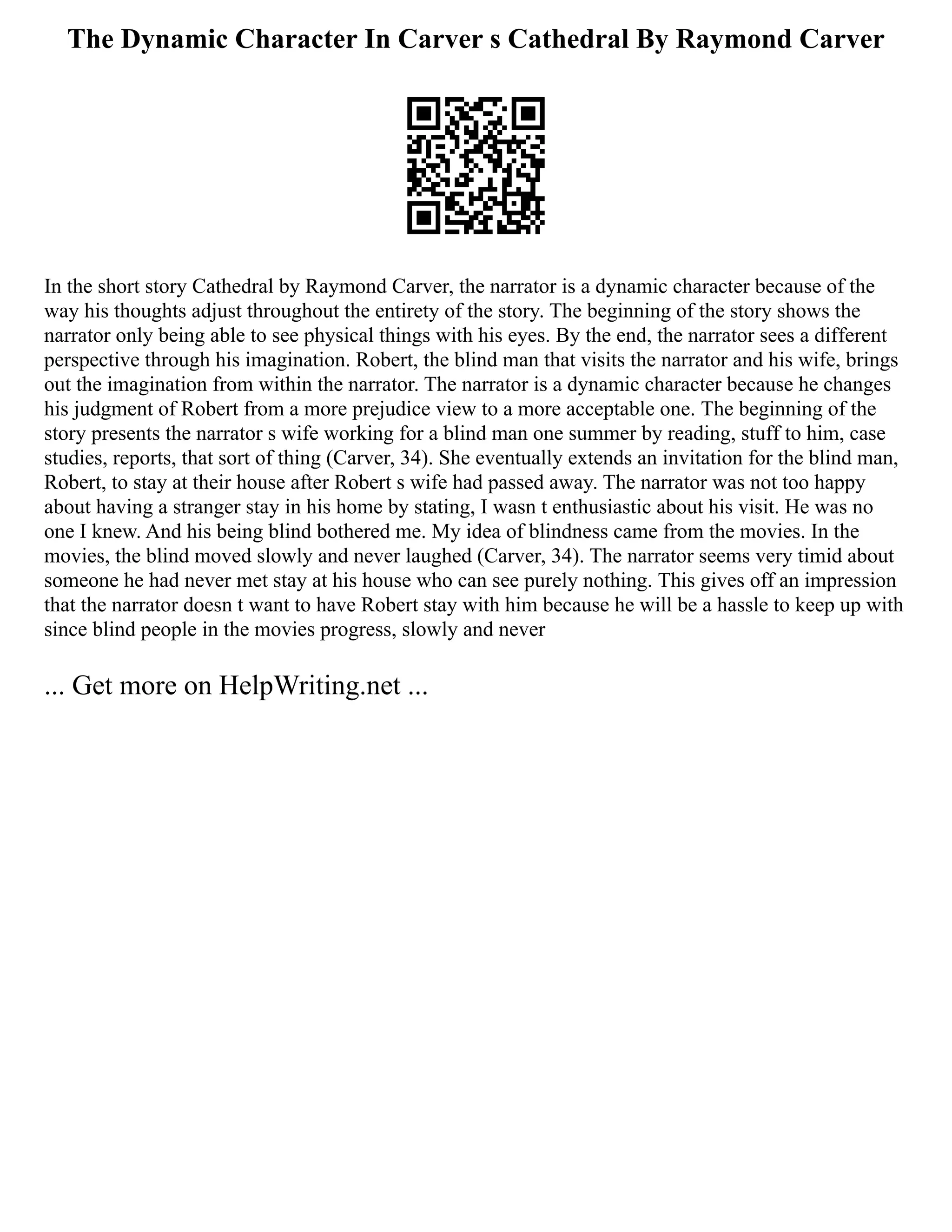 The Dynamic Character In Carver s Cathedral By Raymond Carver
In the short story Cathedral by Raymond Carver, the narrator is a dynamic character because of the
way his thoughts adjust throughout the entirety of the story. The beginning of the story shows the
narrator only being able to see physical things with his eyes. By the end, the narrator sees a different
perspective through his imagination. Robert, the blind man that visits the narrator and his wife, brings
out the imagination from within the narrator. The narrator is a dynamic character because he changes
his judgment of Robert from a more prejudice view to a more acceptable one. The beginning of the
story presents the narrator s wife working for a blind man one summer by reading, stuff to him, case
studies, reports, that sort of thing (Carver, 34). She eventually extends an invitation for the blind man,
Robert, to stay at their house after Robert s wife had passed away. The narrator was not too happy
about having a stranger stay in his home by stating, I wasn t enthusiastic about his visit. He was no
one I knew. And his being blind bothered me. My idea of blindness came from the movies. In the
movies, the blind moved slowly and never laughed (Carver, 34). The narrator seems very timid about
someone he had never met stay at his house who can see purely nothing. This gives off an impression
that the narrator doesn t want to have Robert stay with him because he will be a hassle to keep up with
since blind people in the movies progress, slowly and never
... Get more on HelpWriting.net ...
 