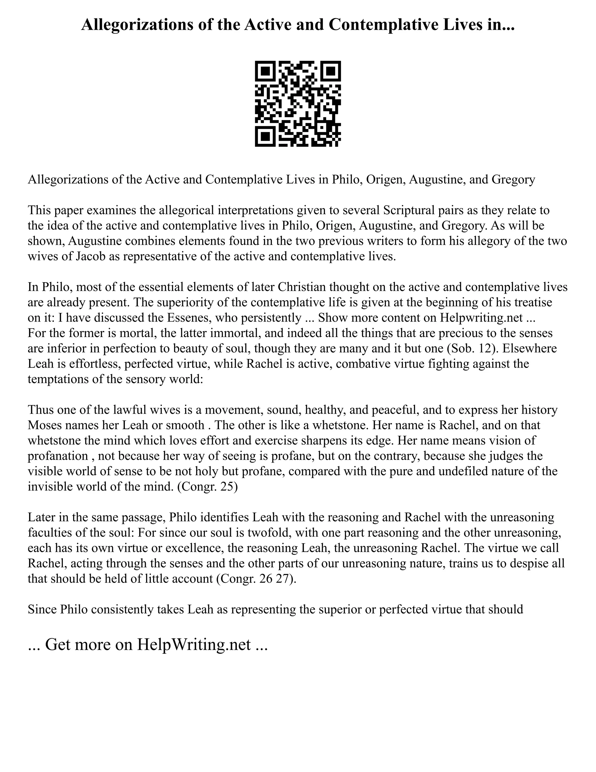 Allegorizations of the Active and Contemplative Lives in...
Allegorizations of the Active and Contemplative Lives in Philo, Origen, Augustine, and Gregory
This paper examines the allegorical interpretations given to several Scriptural pairs as they relate to
the idea of the active and contemplative lives in Philo, Origen, Augustine, and Gregory. As will be
shown, Augustine combines elements found in the two previous writers to form his allegory of the two
wives of Jacob as representative of the active and contemplative lives.
In Philo, most of the essential elements of later Christian thought on the active and contemplative lives
are already present. The superiority of the contemplative life is given at the beginning of his treatise
on it: I have discussed the Essenes, who persistently ... Show more content on Helpwriting.net ...
For the former is mortal, the latter immortal, and indeed all the things that are precious to the senses
are inferior in perfection to beauty of soul, though they are many and it but one (Sob. 12). Elsewhere
Leah is effortless, perfected virtue, while Rachel is active, combative virtue fighting against the
temptations of the sensory world:
Thus one of the lawful wives is a movement, sound, healthy, and peaceful, and to express her history
Moses names her Leah or smooth . The other is like a whetstone. Her name is Rachel, and on that
whetstone the mind which loves effort and exercise sharpens its edge. Her name means vision of
profanation , not because her way of seeing is profane, but on the contrary, because she judges the
visible world of sense to be not holy but profane, compared with the pure and undefiled nature of the
invisible world of the mind. (Congr. 25)
Later in the same passage, Philo identifies Leah with the reasoning and Rachel with the unreasoning
faculties of the soul: For since our soul is twofold, with one part reasoning and the other unreasoning,
each has its own virtue or excellence, the reasoning Leah, the unreasoning Rachel. The virtue we call
Rachel, acting through the senses and the other parts of our unreasoning nature, trains us to despise all
that should be held of little account (Congr. 26 27).
Since Philo consistently takes Leah as representing the superior or perfected virtue that should
... Get more on HelpWriting.net ...
 