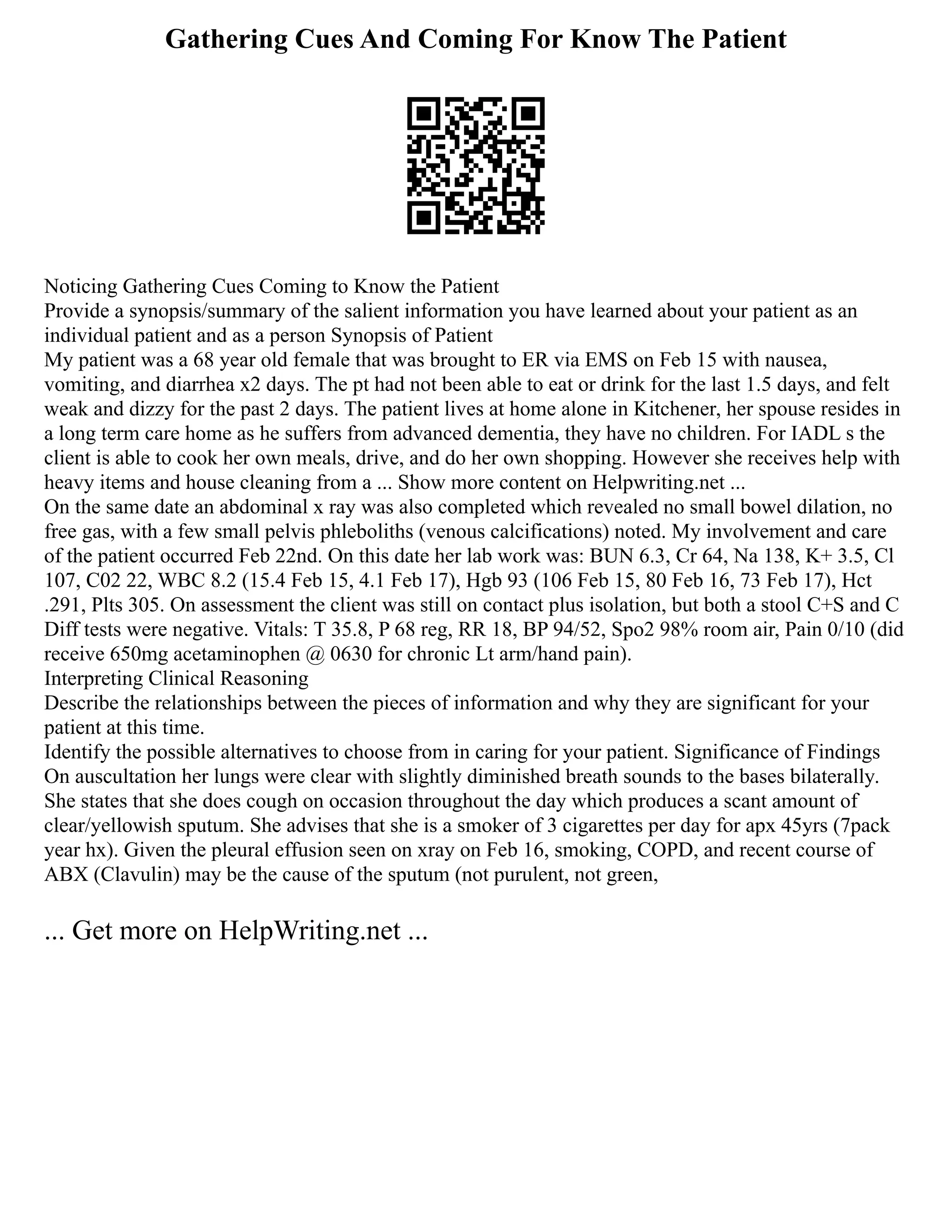 Gathering Cues And Coming For Know The Patient
Noticing Gathering Cues Coming to Know the Patient
Provide a synopsis/summary of the salient information you have learned about your patient as an
individual patient and as a person Synopsis of Patient
My patient was a 68 year old female that was brought to ER via EMS on Feb 15 with nausea,
vomiting, and diarrhea x2 days. The pt had not been able to eat or drink for the last 1.5 days, and felt
weak and dizzy for the past 2 days. The patient lives at home alone in Kitchener, her spouse resides in
a long term care home as he suffers from advanced dementia, they have no children. For IADL s the
client is able to cook her own meals, drive, and do her own shopping. However she receives help with
heavy items and house cleaning from a ... Show more content on Helpwriting.net ...
On the same date an abdominal x ray was also completed which revealed no small bowel dilation, no
free gas, with a few small pelvis phleboliths (venous calcifications) noted. My involvement and care
of the patient occurred Feb 22nd. On this date her lab work was: BUN 6.3, Cr 64, Na 138, K+ 3.5, Cl
107, C02 22, WBC 8.2 (15.4 Feb 15, 4.1 Feb 17), Hgb 93 (106 Feb 15, 80 Feb 16, 73 Feb 17), Hct
.291, Plts 305. On assessment the client was still on contact plus isolation, but both a stool C+S and C
Diff tests were negative. Vitals: T 35.8, P 68 reg, RR 18, BP 94/52, Spo2 98% room air, Pain 0/10 (did
receive 650mg acetaminophen @ 0630 for chronic Lt arm/hand pain).
Interpreting Clinical Reasoning
Describe the relationships between the pieces of information and why they are significant for your
patient at this time.
Identify the possible alternatives to choose from in caring for your patient. Significance of Findings
On auscultation her lungs were clear with slightly diminished breath sounds to the bases bilaterally.
She states that she does cough on occasion throughout the day which produces a scant amount of
clear/yellowish sputum. She advises that she is a smoker of 3 cigarettes per day for apx 45yrs (7pack
year hx). Given the pleural effusion seen on xray on Feb 16, smoking, COPD, and recent course of
ABX (Clavulin) may be the cause of the sputum (not purulent, not green,
... Get more on HelpWriting.net ...
 