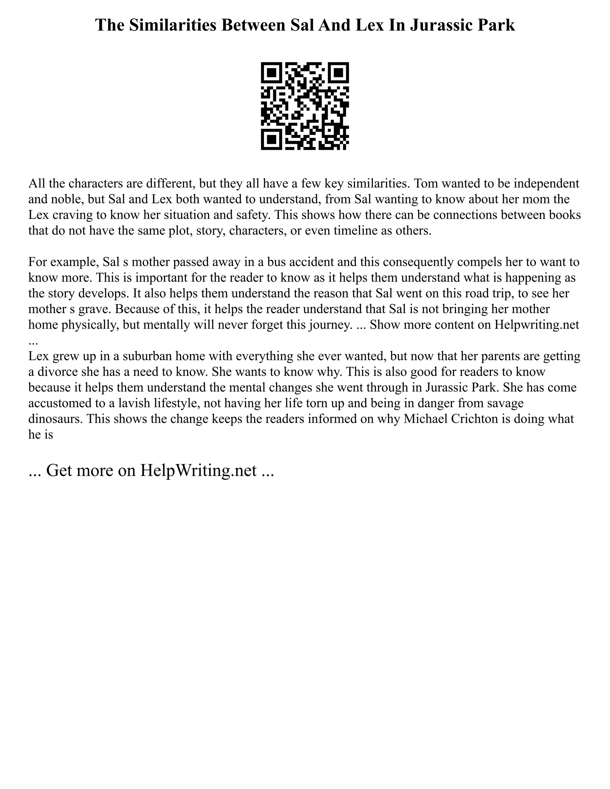 The Similarities Between Sal And Lex In Jurassic Park
All the characters are different, but they all have a few key similarities. Tom wanted to be independent
and noble, but Sal and Lex both wanted to understand, from Sal wanting to know about her mom the
Lex craving to know her situation and safety. This shows how there can be connections between books
that do not have the same plot, story, characters, or even timeline as others.
For example, Sal s mother passed away in a bus accident and this consequently compels her to want to
know more. This is important for the reader to know as it helps them understand what is happening as
the story develops. It also helps them understand the reason that Sal went on this road trip, to see her
mother s grave. Because of this, it helps the reader understand that Sal is not bringing her mother
home physically, but mentally will never forget this journey. ... Show more content on Helpwriting.net
...
Lex grew up in a suburban home with everything she ever wanted, but now that her parents are getting
a divorce she has a need to know. She wants to know why. This is also good for readers to know
because it helps them understand the mental changes she went through in Jurassic Park. She has come
accustomed to a lavish lifestyle, not having her life torn up and being in danger from savage
dinosaurs. This shows the change keeps the readers informed on why Michael Crichton is doing what
he is
... Get more on HelpWriting.net ...
 