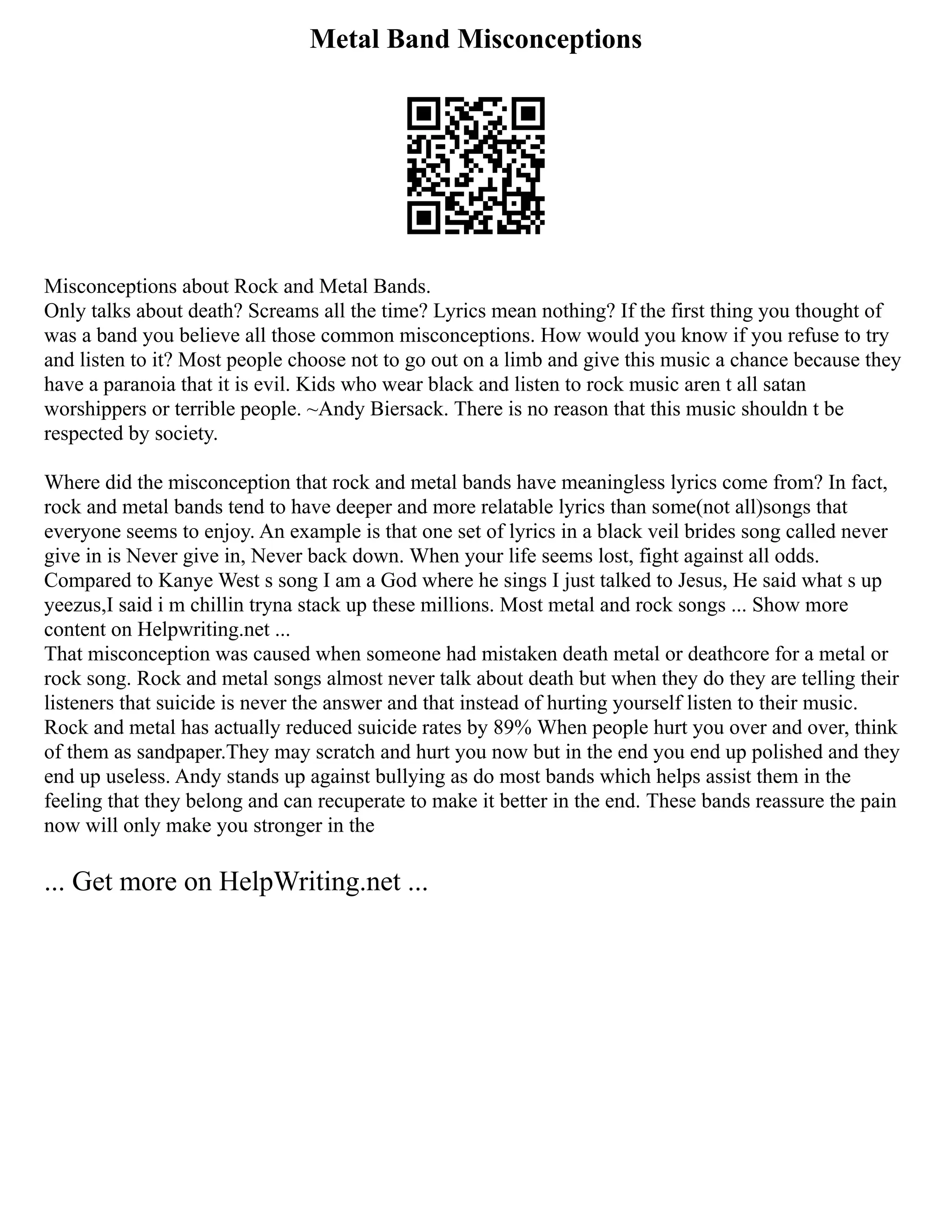 Metal Band Misconceptions
Misconceptions about Rock and Metal Bands.
Only talks about death? Screams all the time? Lyrics mean nothing? If the first thing you thought of
was a band you believe all those common misconceptions. How would you know if you refuse to try
and listen to it? Most people choose not to go out on a limb and give this music a chance because they
have a paranoia that it is evil. Kids who wear black and listen to rock music aren t all satan
worshippers or terrible people. ~Andy Biersack. There is no reason that this music shouldn t be
respected by society.
Where did the misconception that rock and metal bands have meaningless lyrics come from? In fact,
rock and metal bands tend to have deeper and more relatable lyrics than some(not all)songs that
everyone seems to enjoy. An example is that one set of lyrics in a black veil brides song called never
give in is Never give in, Never back down. When your life seems lost, fight against all odds.
Compared to Kanye West s song I am a God where he sings I just talked to Jesus, He said what s up
yeezus,I said i m chillin tryna stack up these millions. Most metal and rock songs ... Show more
content on Helpwriting.net ...
That misconception was caused when someone had mistaken death metal or deathcore for a metal or
rock song. Rock and metal songs almost never talk about death but when they do they are telling their
listeners that suicide is never the answer and that instead of hurting yourself listen to their music.
Rock and metal has actually reduced suicide rates by 89% When people hurt you over and over, think
of them as sandpaper.They may scratch and hurt you now but in the end you end up polished and they
end up useless. Andy stands up against bullying as do most bands which helps assist them in the
feeling that they belong and can recuperate to make it better in the end. These bands reassure the pain
now will only make you stronger in the
... Get more on HelpWriting.net ...
 