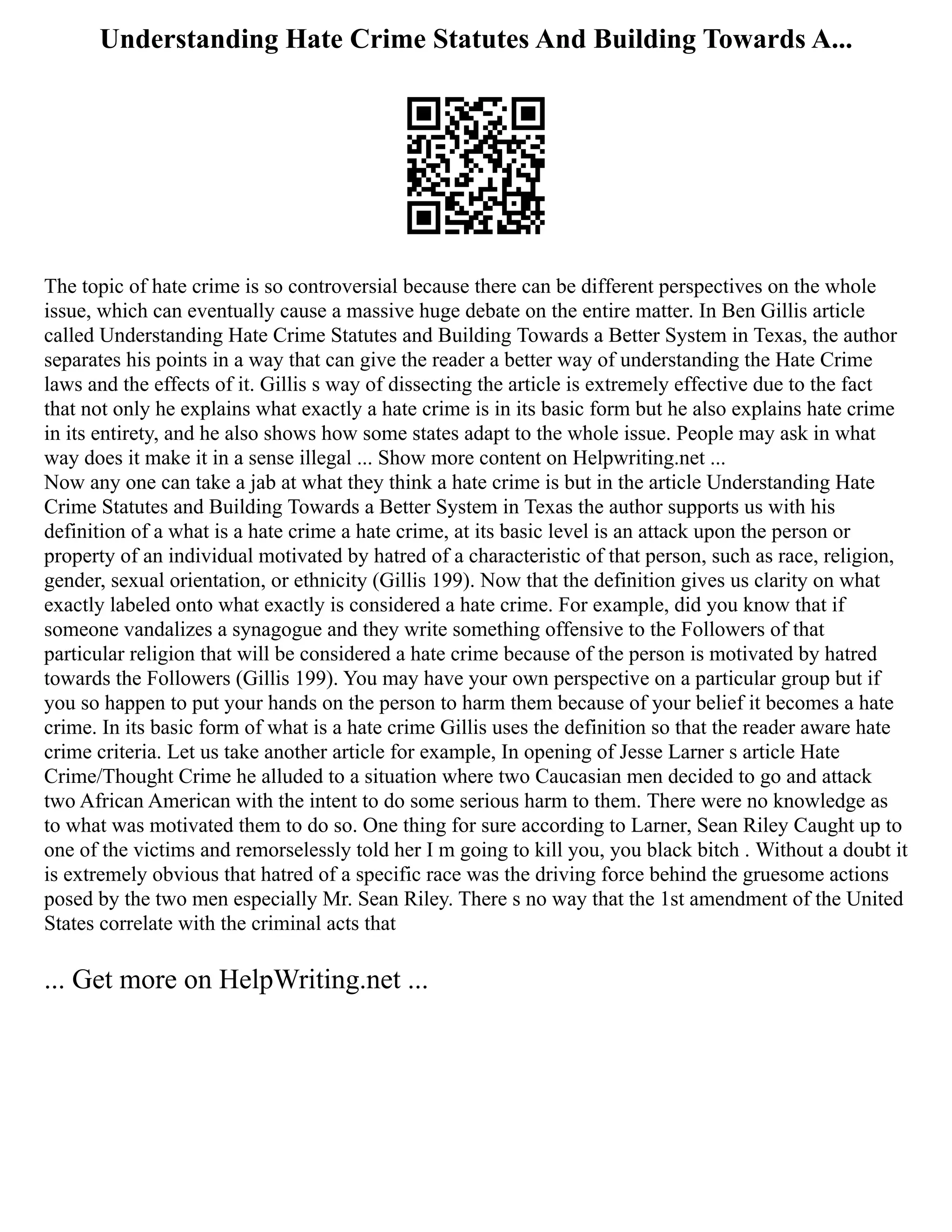 Understanding Hate Crime Statutes And Building Towards A...
The topic of hate crime is so controversial because there can be different perspectives on the whole
issue, which can eventually cause a massive huge debate on the entire matter. In Ben Gillis article
called Understanding Hate Crime Statutes and Building Towards a Better System in Texas, the author
separates his points in a way that can give the reader a better way of understanding the Hate Crime
laws and the effects of it. Gillis s way of dissecting the article is extremely effective due to the fact
that not only he explains what exactly a hate crime is in its basic form but he also explains hate crime
in its entirety, and he also shows how some states adapt to the whole issue. People may ask in what
way does it make it in a sense illegal ... Show more content on Helpwriting.net ...
Now any one can take a jab at what they think a hate crime is but in the article Understanding Hate
Crime Statutes and Building Towards a Better System in Texas the author supports us with his
definition of a what is a hate crime a hate crime, at its basic level is an attack upon the person or
property of an individual motivated by hatred of a characteristic of that person, such as race, religion,
gender, sexual orientation, or ethnicity (Gillis 199). Now that the definition gives us clarity on what
exactly labeled onto what exactly is considered a hate crime. For example, did you know that if
someone vandalizes a synagogue and they write something offensive to the Followers of that
particular religion that will be considered a hate crime because of the person is motivated by hatred
towards the Followers (Gillis 199). You may have your own perspective on a particular group but if
you so happen to put your hands on the person to harm them because of your belief it becomes a hate
crime. In its basic form of what is a hate crime Gillis uses the definition so that the reader aware hate
crime criteria. Let us take another article for example, In opening of Jesse Larner s article Hate
Crime/Thought Crime he alluded to a situation where two Caucasian men decided to go and attack
two African American with the intent to do some serious harm to them. There were no knowledge as
to what was motivated them to do so. One thing for sure according to Larner, Sean Riley Caught up to
one of the victims and remorselessly told her I m going to kill you, you black bitch . Without a doubt it
is extremely obvious that hatred of a specific race was the driving force behind the gruesome actions
posed by the two men especially Mr. Sean Riley. There s no way that the 1st amendment of the United
States correlate with the criminal acts that
... Get more on HelpWriting.net ...
 