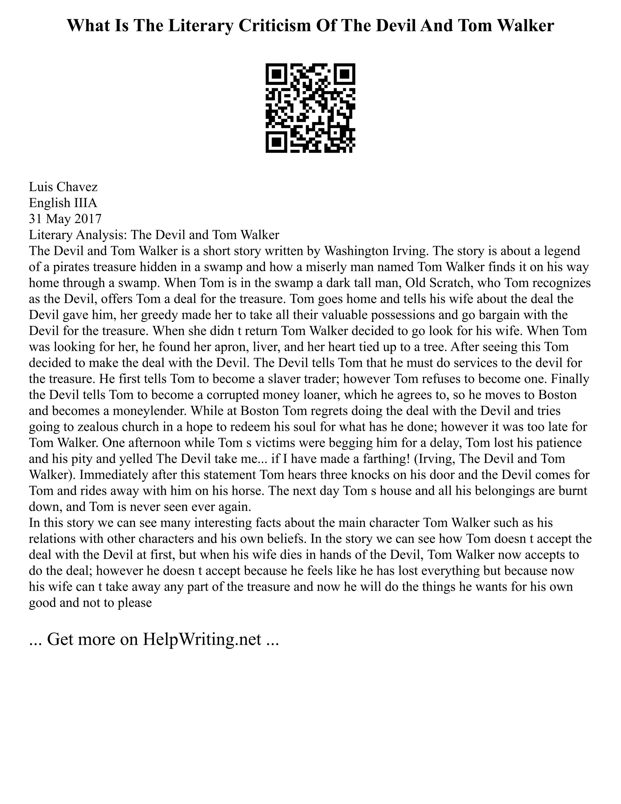 What Is The Literary Criticism Of The Devil And Tom Walker
Luis Chavez
English IIIA
31 May 2017
Literary Analysis: The Devil and Tom Walker
The Devil and Tom Walker is a short story written by Washington Irving. The story is about a legend
of a pirates treasure hidden in a swamp and how a miserly man named Tom Walker finds it on his way
home through a swamp. When Tom is in the swamp a dark tall man, Old Scratch, who Tom recognizes
as the Devil, offers Tom a deal for the treasure. Tom goes home and tells his wife about the deal the
Devil gave him, her greedy made her to take all their valuable possessions and go bargain with the
Devil for the treasure. When she didn t return Tom Walker decided to go look for his wife. When Tom
was looking for her, he found her apron, liver, and her heart tied up to a tree. After seeing this Tom
decided to make the deal with the Devil. The Devil tells Tom that he must do services to the devil for
the treasure. He first tells Tom to become a slaver trader; however Tom refuses to become one. Finally
the Devil tells Tom to become a corrupted money loaner, which he agrees to, so he moves to Boston
and becomes a moneylender. While at Boston Tom regrets doing the deal with the Devil and tries
going to zealous church in a hope to redeem his soul for what has he done; however it was too late for
Tom Walker. One afternoon while Tom s victims were begging him for a delay, Tom lost his patience
and his pity and yelled The Devil take me... if I have made a farthing! (Irving, The Devil and Tom
Walker). Immediately after this statement Tom hears three knocks on his door and the Devil comes for
Tom and rides away with him on his horse. The next day Tom s house and all his belongings are burnt
down, and Tom is never seen ever again.
In this story we can see many interesting facts about the main character Tom Walker such as his
relations with other characters and his own beliefs. In the story we can see how Tom doesn t accept the
deal with the Devil at first, but when his wife dies in hands of the Devil, Tom Walker now accepts to
do the deal; however he doesn t accept because he feels like he has lost everything but because now
his wife can t take away any part of the treasure and now he will do the things he wants for his own
good and not to please
... Get more on HelpWriting.net ...
 