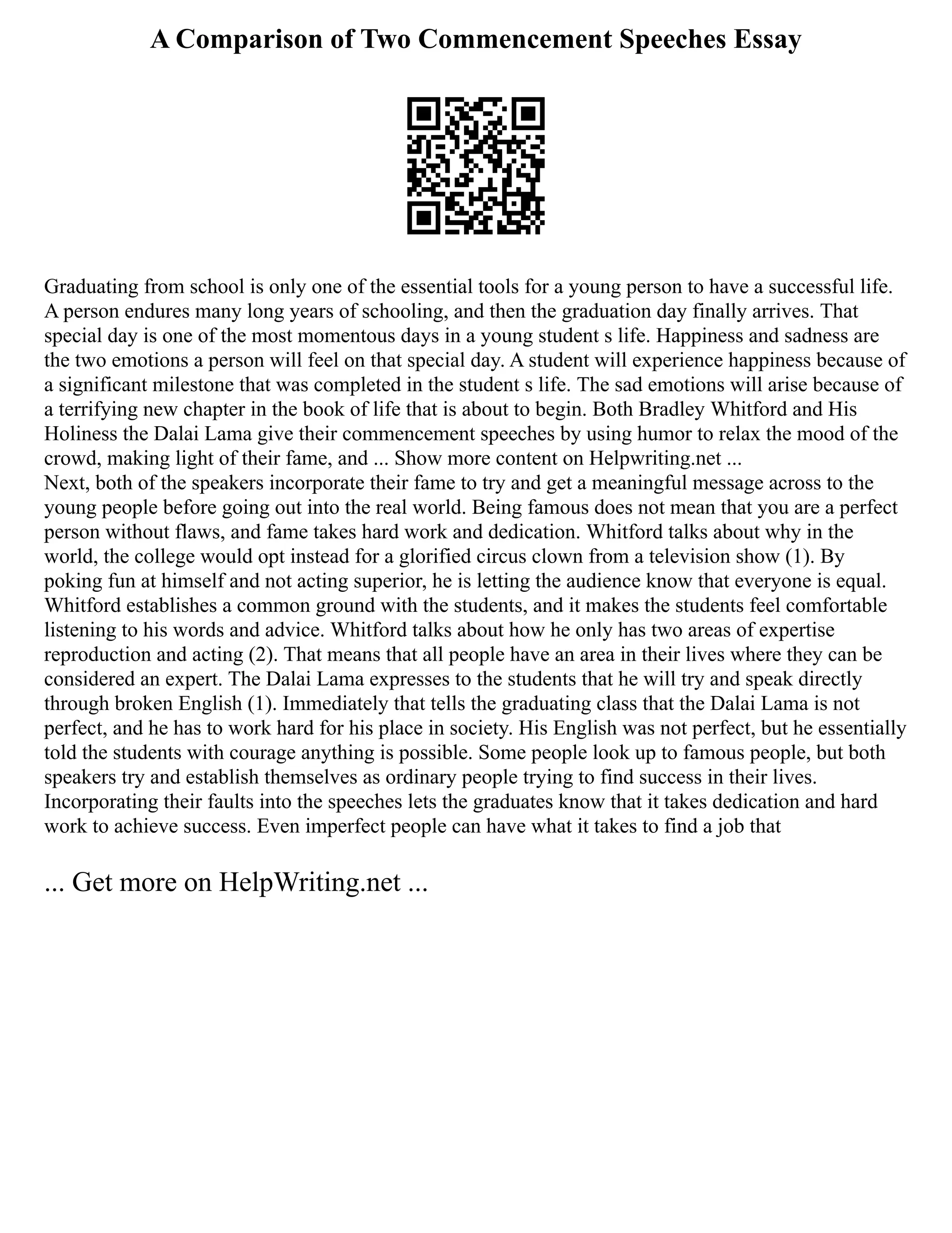 A Comparison of Two Commencement Speeches Essay
Graduating from school is only one of the essential tools for a young person to have a successful life.
A person endures many long years of schooling, and then the graduation day finally arrives. That
special day is one of the most momentous days in a young student s life. Happiness and sadness are
the two emotions a person will feel on that special day. A student will experience happiness because of
a significant milestone that was completed in the student s life. The sad emotions will arise because of
a terrifying new chapter in the book of life that is about to begin. Both Bradley Whitford and His
Holiness the Dalai Lama give their commencement speeches by using humor to relax the mood of the
crowd, making light of their fame, and ... Show more content on Helpwriting.net ...
Next, both of the speakers incorporate their fame to try and get a meaningful message across to the
young people before going out into the real world. Being famous does not mean that you are a perfect
person without flaws, and fame takes hard work and dedication. Whitford talks about why in the
world, the college would opt instead for a glorified circus clown from a television show (1). By
poking fun at himself and not acting superior, he is letting the audience know that everyone is equal.
Whitford establishes a common ground with the students, and it makes the students feel comfortable
listening to his words and advice. Whitford talks about how he only has two areas of expertise
reproduction and acting (2). That means that all people have an area in their lives where they can be
considered an expert. The Dalai Lama expresses to the students that he will try and speak directly
through broken English (1). Immediately that tells the graduating class that the Dalai Lama is not
perfect, and he has to work hard for his place in society. His English was not perfect, but he essentially
told the students with courage anything is possible. Some people look up to famous people, but both
speakers try and establish themselves as ordinary people trying to find success in their lives.
Incorporating their faults into the speeches lets the graduates know that it takes dedication and hard
work to achieve success. Even imperfect people can have what it takes to find a job that
... Get more on HelpWriting.net ...
 