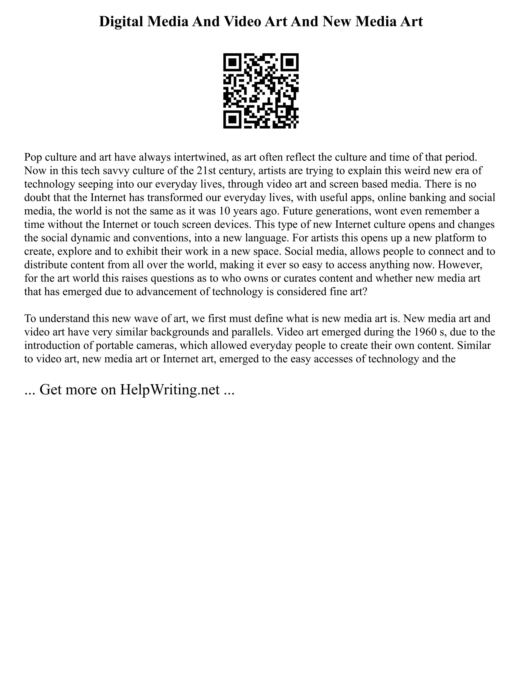 Digital Media And Video Art And New Media Art
Pop culture and art have always intertwined, as art often reflect the culture and time of that period.
Now in this tech savvy culture of the 21st century, artists are trying to explain this weird new era of
technology seeping into our everyday lives, through video art and screen based media. There is no
doubt that the Internet has transformed our everyday lives, with useful apps, online banking and social
media, the world is not the same as it was 10 years ago. Future generations, wont even remember a
time without the Internet or touch screen devices. This type of new Internet culture opens and changes
the social dynamic and conventions, into a new language. For artists this opens up a new platform to
create, explore and to exhibit their work in a new space. Social media, allows people to connect and to
distribute content from all over the world, making it ever so easy to access anything now. However,
for the art world this raises questions as to who owns or curates content and whether new media art
that has emerged due to advancement of technology is considered fine art?
To understand this new wave of art, we first must define what is new media art is. New media art and
video art have very similar backgrounds and parallels. Video art emerged during the 1960 s, due to the
introduction of portable cameras, which allowed everyday people to create their own content. Similar
to video art, new media art or Internet art, emerged to the easy accesses of technology and the
... Get more on HelpWriting.net ...
 