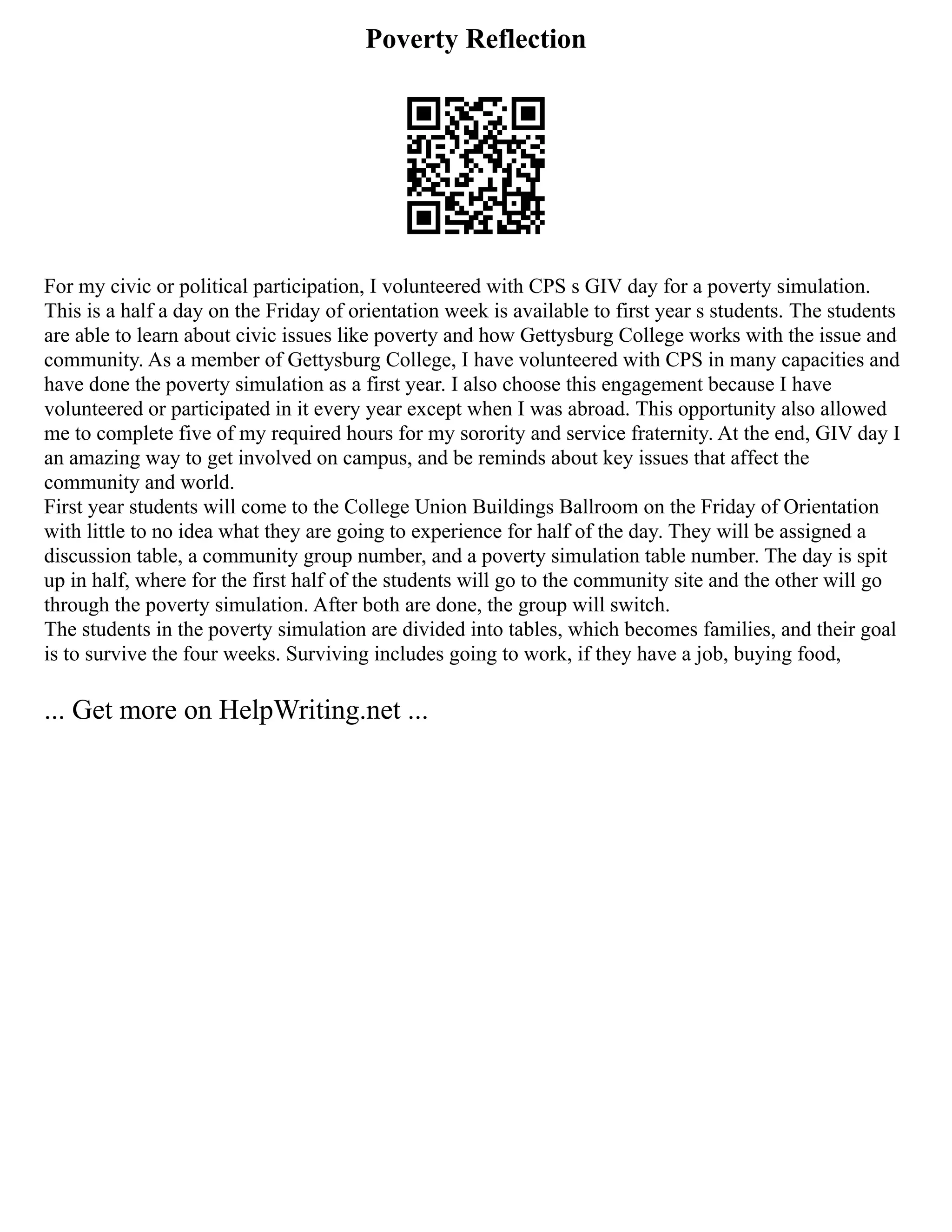 Poverty Reflection
For my civic or political participation, I volunteered with CPS s GIV day for a poverty simulation.
This is a half a day on the Friday of orientation week is available to first year s students. The students
are able to learn about civic issues like poverty and how Gettysburg College works with the issue and
community. As a member of Gettysburg College, I have volunteered with CPS in many capacities and
have done the poverty simulation as a first year. I also choose this engagement because I have
volunteered or participated in it every year except when I was abroad. This opportunity also allowed
me to complete five of my required hours for my sorority and service fraternity. At the end, GIV day I
an amazing way to get involved on campus, and be reminds about key issues that affect the
community and world.
First year students will come to the College Union Buildings Ballroom on the Friday of Orientation
with little to no idea what they are going to experience for half of the day. They will be assigned a
discussion table, a community group number, and a poverty simulation table number. The day is spit
up in half, where for the first half of the students will go to the community site and the other will go
through the poverty simulation. After both are done, the group will switch.
The students in the poverty simulation are divided into tables, which becomes families, and their goal
is to survive the four weeks. Surviving includes going to work, if they have a job, buying food,
... Get more on HelpWriting.net ...
 