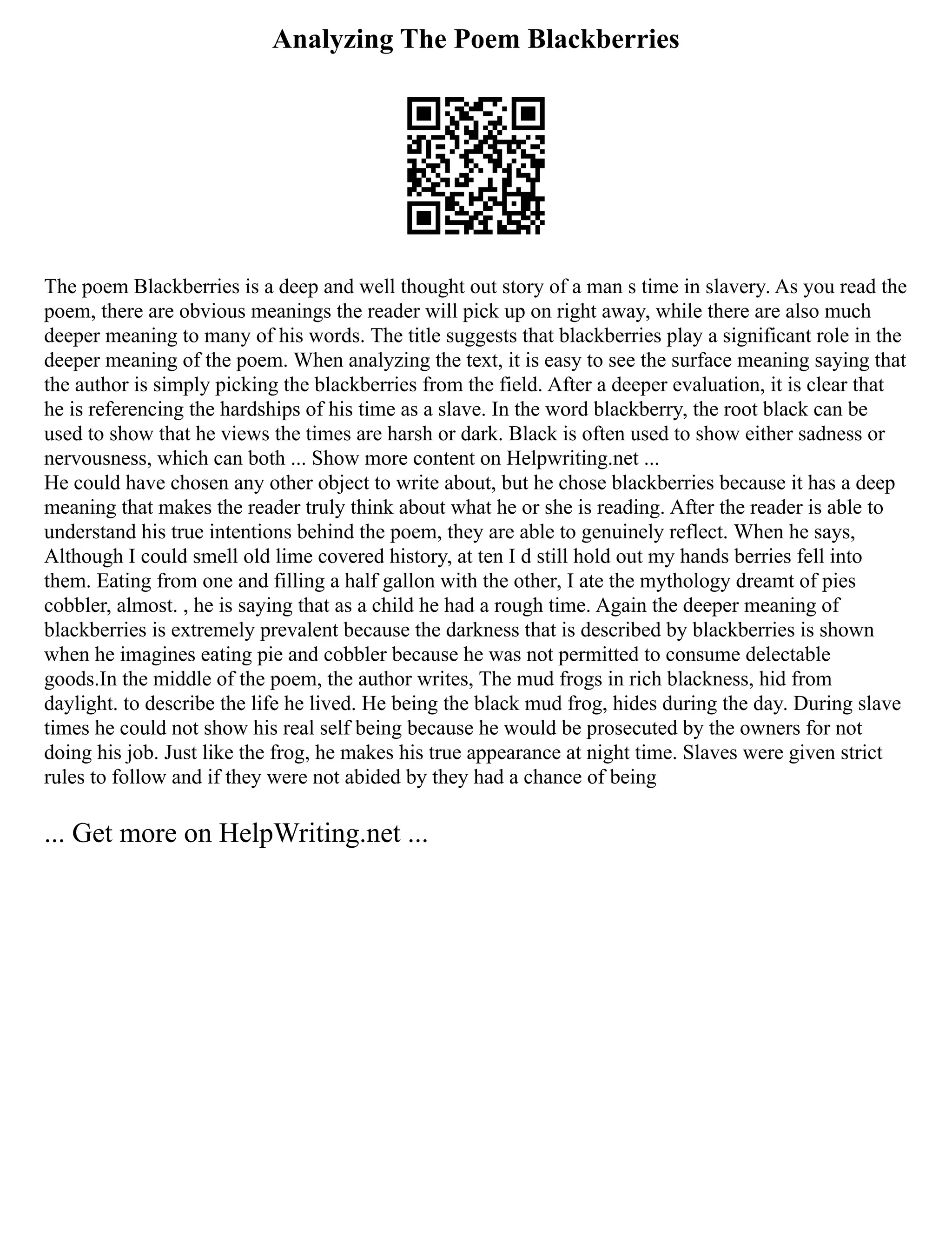 Analyzing The Poem Blackberries
The poem Blackberries is a deep and well thought out story of a man s time in slavery. As you read the
poem, there are obvious meanings the reader will pick up on right away, while there are also much
deeper meaning to many of his words. The title suggests that blackberries play a significant role in the
deeper meaning of the poem. When analyzing the text, it is easy to see the surface meaning saying that
the author is simply picking the blackberries from the field. After a deeper evaluation, it is clear that
he is referencing the hardships of his time as a slave. In the word blackberry, the root black can be
used to show that he views the times are harsh or dark. Black is often used to show either sadness or
nervousness, which can both ... Show more content on Helpwriting.net ...
He could have chosen any other object to write about, but he chose blackberries because it has a deep
meaning that makes the reader truly think about what he or she is reading. After the reader is able to
understand his true intentions behind the poem, they are able to genuinely reflect. When he says,
Although I could smell old lime covered history, at ten I d still hold out my hands berries fell into
them. Eating from one and filling a half gallon with the other, I ate the mythology dreamt of pies
cobbler, almost. , he is saying that as a child he had a rough time. Again the deeper meaning of
blackberries is extremely prevalent because the darkness that is described by blackberries is shown
when he imagines eating pie and cobbler because he was not permitted to consume delectable
goods.In the middle of the poem, the author writes, The mud frogs in rich blackness, hid from
daylight. to describe the life he lived. He being the black mud frog, hides during the day. During slave
times he could not show his real self being because he would be prosecuted by the owners for not
doing his job. Just like the frog, he makes his true appearance at night time. Slaves were given strict
rules to follow and if they were not abided by they had a chance of being
... Get more on HelpWriting.net ...
 