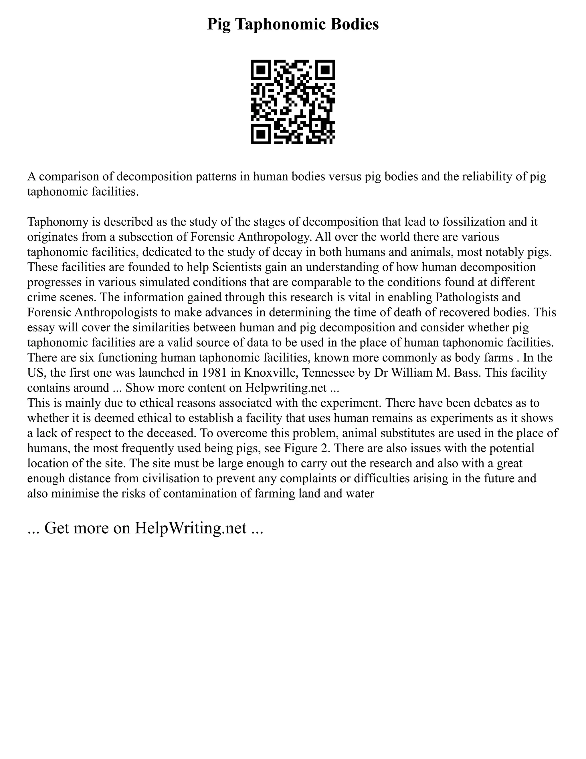 Pig Taphonomic Bodies
A comparison of decomposition patterns in human bodies versus pig bodies and the reliability of pig
taphonomic facilities.
Taphonomy is described as the study of the stages of decomposition that lead to fossilization and it
originates from a subsection of Forensic Anthropology. All over the world there are various
taphonomic facilities, dedicated to the study of decay in both humans and animals, most notably pigs.
These facilities are founded to help Scientists gain an understanding of how human decomposition
progresses in various simulated conditions that are comparable to the conditions found at different
crime scenes. The information gained through this research is vital in enabling Pathologists and
Forensic Anthropologists to make advances in determining the time of death of recovered bodies. This
essay will cover the similarities between human and pig decomposition and consider whether pig
taphonomic facilities are a valid source of data to be used in the place of human taphonomic facilities.
There are six functioning human taphonomic facilities, known more commonly as body farms . In the
US, the first one was launched in 1981 in Knoxville, Tennessee by Dr William M. Bass. This facility
contains around ... Show more content on Helpwriting.net ...
This is mainly due to ethical reasons associated with the experiment. There have been debates as to
whether it is deemed ethical to establish a facility that uses human remains as experiments as it shows
a lack of respect to the deceased. To overcome this problem, animal substitutes are used in the place of
humans, the most frequently used being pigs, see Figure 2. There are also issues with the potential
location of the site. The site must be large enough to carry out the research and also with a great
enough distance from civilisation to prevent any complaints or difficulties arising in the future and
also minimise the risks of contamination of farming land and water
... Get more on HelpWriting.net ...
 
