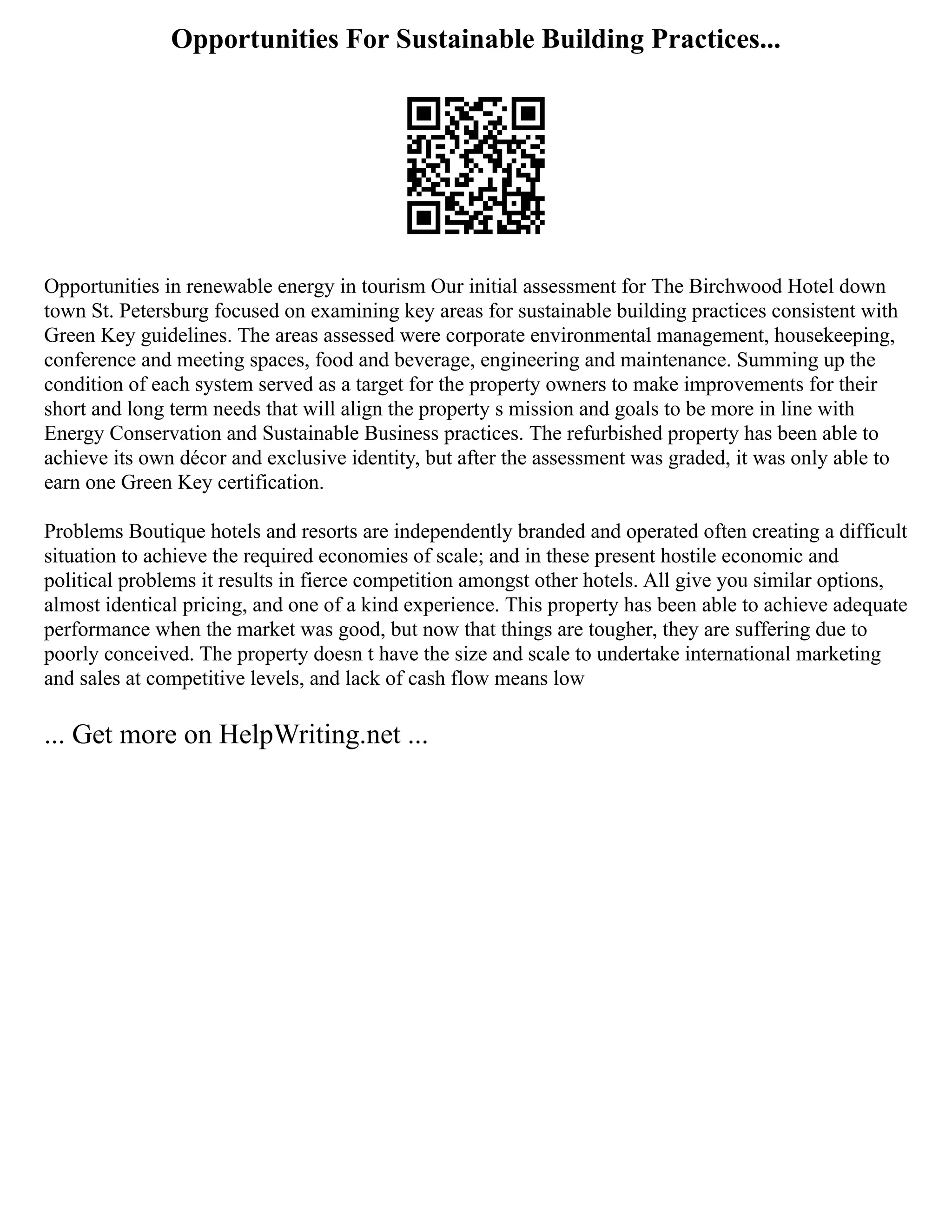 Opportunities For Sustainable Building Practices...
Opportunities in renewable energy in tourism Our initial assessment for The Birchwood Hotel down
town St. Petersburg focused on examining key areas for sustainable building practices consistent with
Green Key guidelines. The areas assessed were corporate environmental management, housekeeping,
conference and meeting spaces, food and beverage, engineering and maintenance. Summing up the
condition of each system served as a target for the property owners to make improvements for their
short and long term needs that will align the property s mission and goals to be more in line with
Energy Conservation and Sustainable Business practices. The refurbished property has been able to
achieve its own décor and exclusive identity, but after the assessment was graded, it was only able to
earn one Green Key certification.
Problems Boutique hotels and resorts are independently branded and operated often creating a difficult
situation to achieve the required economies of scale; and in these present hostile economic and
political problems it results in fierce competition amongst other hotels. All give you similar options,
almost identical pricing, and one of a kind experience. This property has been able to achieve adequate
performance when the market was good, but now that things are tougher, they are suffering due to
poorly conceived. The property doesn t have the size and scale to undertake international marketing
and sales at competitive levels, and lack of cash flow means low
... Get more on HelpWriting.net ...
 