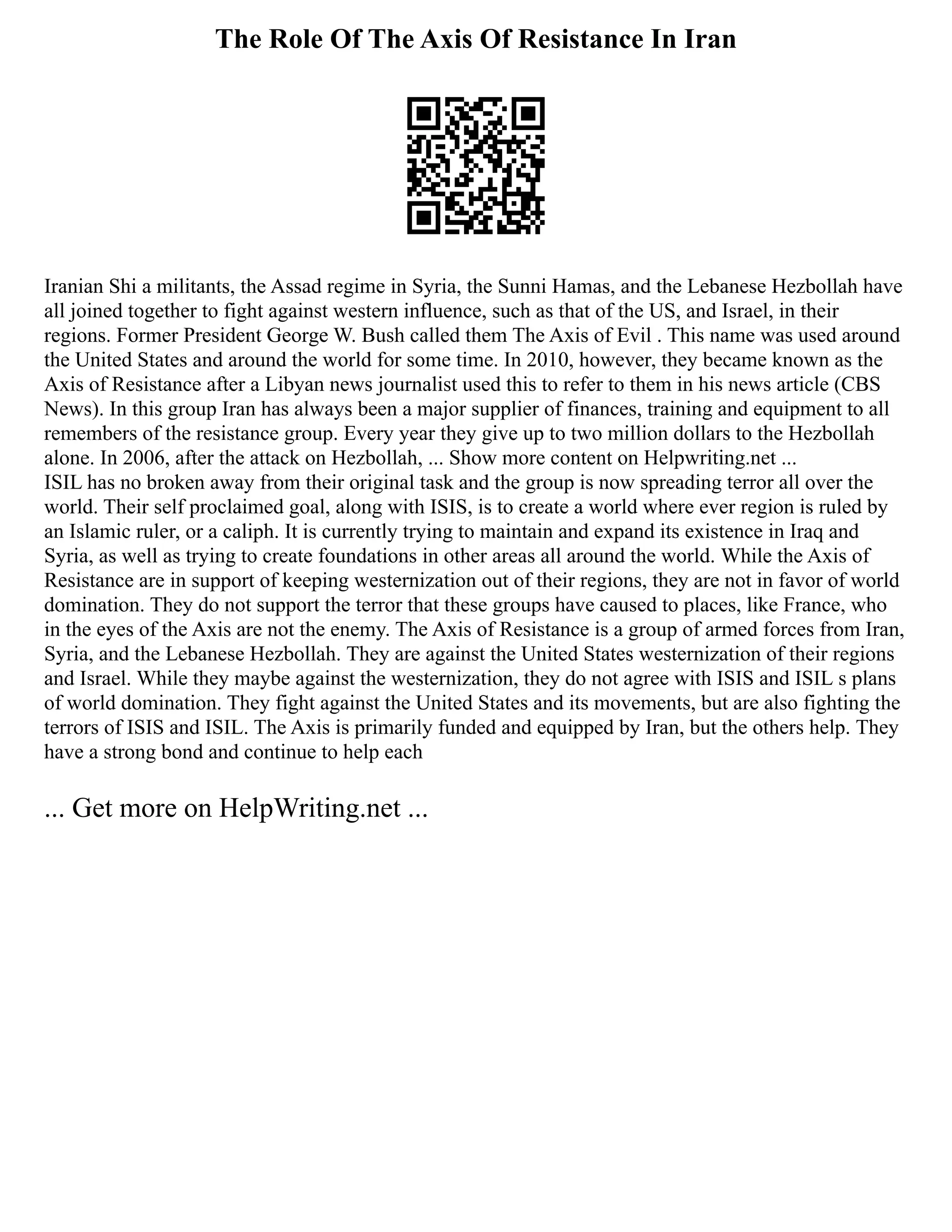 The Role Of The Axis Of Resistance In Iran
Iranian Shi a militants, the Assad regime in Syria, the Sunni Hamas, and the Lebanese Hezbollah have
all joined together to fight against western influence, such as that of the US, and Israel, in their
regions. Former President George W. Bush called them The Axis of Evil . This name was used around
the United States and around the world for some time. In 2010, however, they became known as the
Axis of Resistance after a Libyan news journalist used this to refer to them in his news article (CBS
News). In this group Iran has always been a major supplier of finances, training and equipment to all
remembers of the resistance group. Every year they give up to two million dollars to the Hezbollah
alone. In 2006, after the attack on Hezbollah, ... Show more content on Helpwriting.net ...
ISIL has no broken away from their original task and the group is now spreading terror all over the
world. Their self proclaimed goal, along with ISIS, is to create a world where ever region is ruled by
an Islamic ruler, or a caliph. It is currently trying to maintain and expand its existence in Iraq and
Syria, as well as trying to create foundations in other areas all around the world. While the Axis of
Resistance are in support of keeping westernization out of their regions, they are not in favor of world
domination. They do not support the terror that these groups have caused to places, like France, who
in the eyes of the Axis are not the enemy. The Axis of Resistance is a group of armed forces from Iran,
Syria, and the Lebanese Hezbollah. They are against the United States westernization of their regions
and Israel. While they maybe against the westernization, they do not agree with ISIS and ISIL s plans
of world domination. They fight against the United States and its movements, but are also fighting the
terrors of ISIS and ISIL. The Axis is primarily funded and equipped by Iran, but the others help. They
have a strong bond and continue to help each
... Get more on HelpWriting.net ...
 