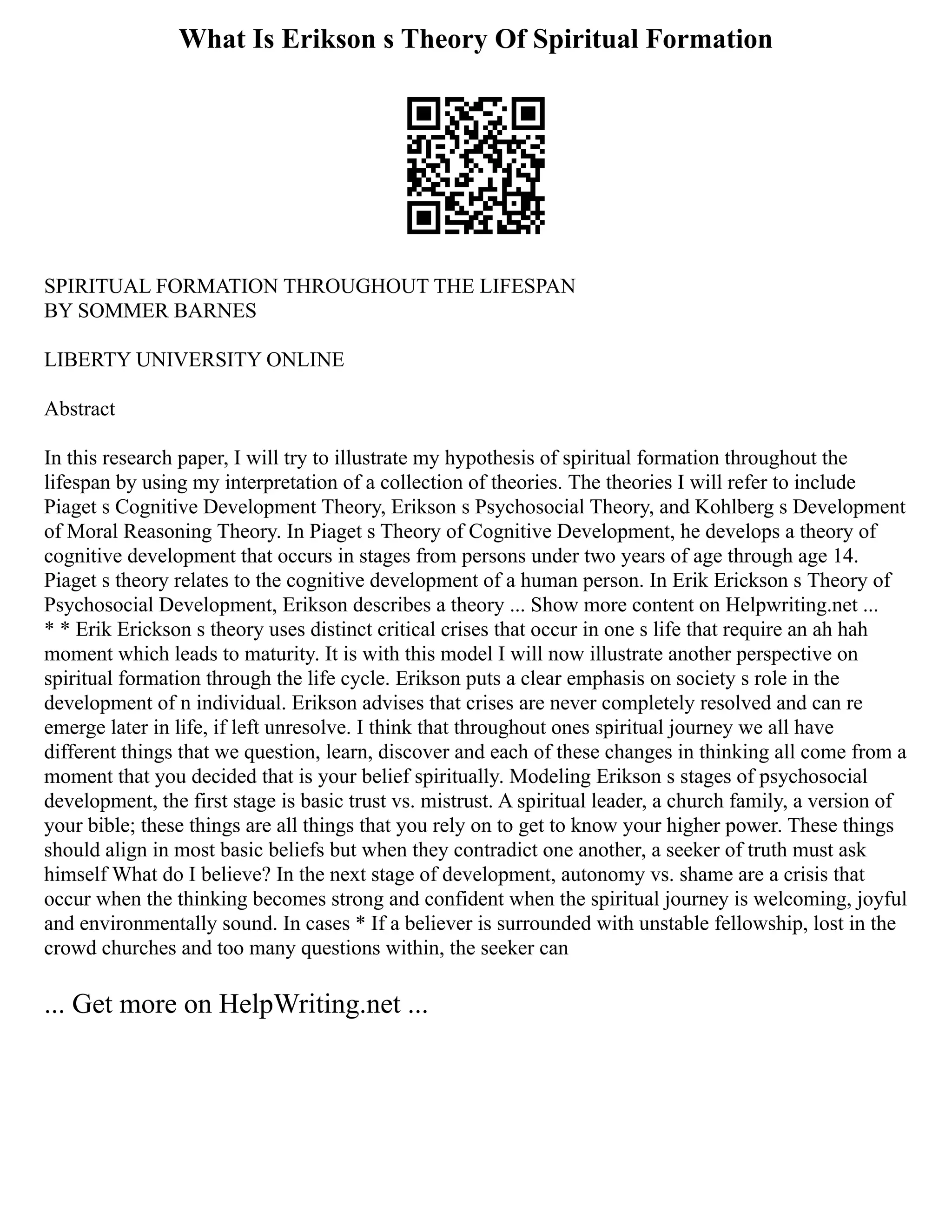 What Is Erikson s Theory Of Spiritual Formation
SPIRITUAL FORMATION THROUGHOUT THE LIFESPAN
BY SOMMER BARNES
LIBERTY UNIVERSITY ONLINE
Abstract
In this research paper, I will try to illustrate my hypothesis of spiritual formation throughout the
lifespan by using my interpretation of a collection of theories. The theories I will refer to include
Piaget s Cognitive Development Theory, Erikson s Psychosocial Theory, and Kohlberg s Development
of Moral Reasoning Theory. In Piaget s Theory of Cognitive Development, he develops a theory of
cognitive development that occurs in stages from persons under two years of age through age 14.
Piaget s theory relates to the cognitive development of a human person. In Erik Erickson s Theory of
Psychosocial Development, Erikson describes a theory ... Show more content on Helpwriting.net ...
* * Erik Erickson s theory uses distinct critical crises that occur in one s life that require an ah hah
moment which leads to maturity. It is with this model I will now illustrate another perspective on
spiritual formation through the life cycle. Erikson puts a clear emphasis on society s role in the
development of n individual. Erikson advises that crises are never completely resolved and can re
emerge later in life, if left unresolve. I think that throughout ones spiritual journey we all have
different things that we question, learn, discover and each of these changes in thinking all come from a
moment that you decided that is your belief spiritually. Modeling Erikson s stages of psychosocial
development, the first stage is basic trust vs. mistrust. A spiritual leader, a church family, a version of
your bible; these things are all things that you rely on to get to know your higher power. These things
should align in most basic beliefs but when they contradict one another, a seeker of truth must ask
himself What do I believe? In the next stage of development, autonomy vs. shame are a crisis that
occur when the thinking becomes strong and confident when the spiritual journey is welcoming, joyful
and environmentally sound. In cases * If a believer is surrounded with unstable fellowship, lost in the
crowd churches and too many questions within, the seeker can
... Get more on HelpWriting.net ...
 