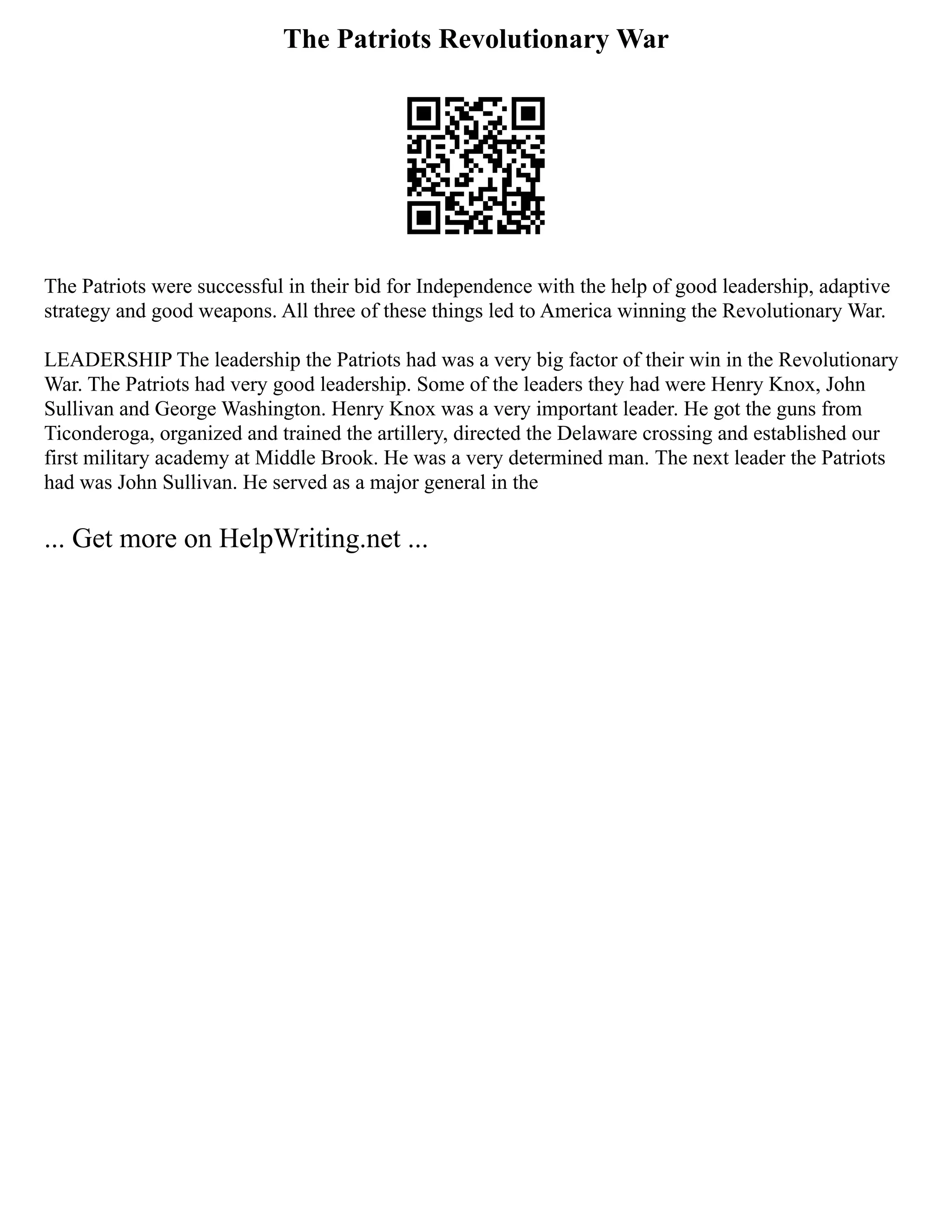 The Patriots Revolutionary War
The Patriots were successful in their bid for Independence with the help of good leadership, adaptive
strategy and good weapons. All three of these things led to America winning the Revolutionary War.
LEADERSHIP The leadership the Patriots had was a very big factor of their win in the Revolutionary
War. The Patriots had very good leadership. Some of the leaders they had were Henry Knox, John
Sullivan and George Washington. Henry Knox was a very important leader. He got the guns from
Ticonderoga, organized and trained the artillery, directed the Delaware crossing and established our
first military academy at Middle Brook. He was a very determined man. The next leader the Patriots
had was John Sullivan. He served as a major general in the
... Get more on HelpWriting.net ...
 
