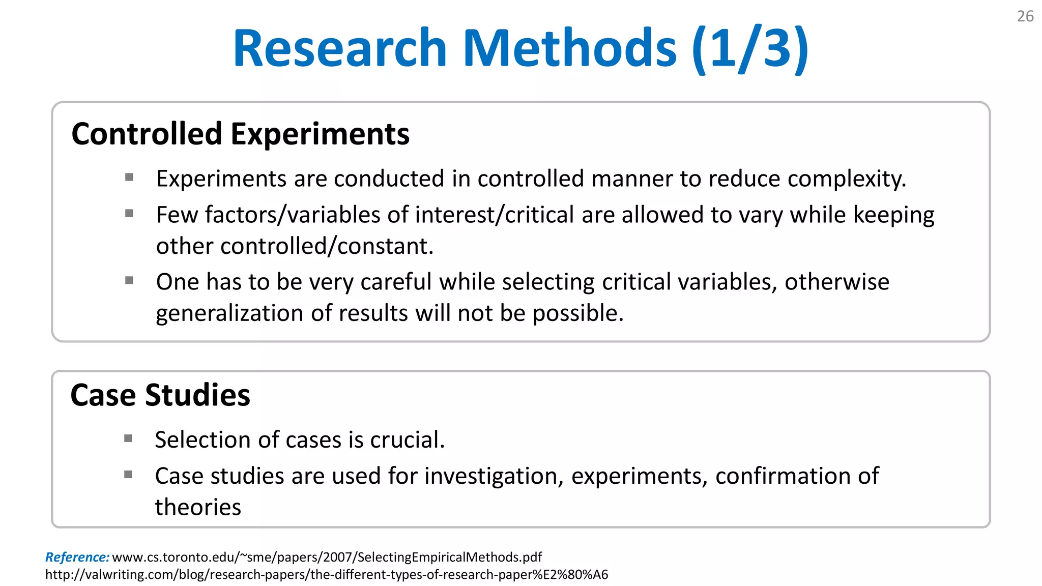 Research Methods (1/3)
26
Case Studies
 Selection of cases is crucial.
 Case studies are used for investigation, experiments, confirmation of
theories
Controlled Experiments
 Experiments are conducted in controlled manner to reduce complexity.
 Few factors/variables of interest/critical are allowed to vary while keeping
other controlled/constant.
 One has to be very careful while selecting critical variables, otherwise
generalization of results will not be possible.
Reference:www.cs.toronto.edu/~sme/papers/2007/SelectingEmpiricalMethods.pdf
http://valwriting.com/blog/research-papers/the-different-types-of-research-paper%E2%80%A6
 