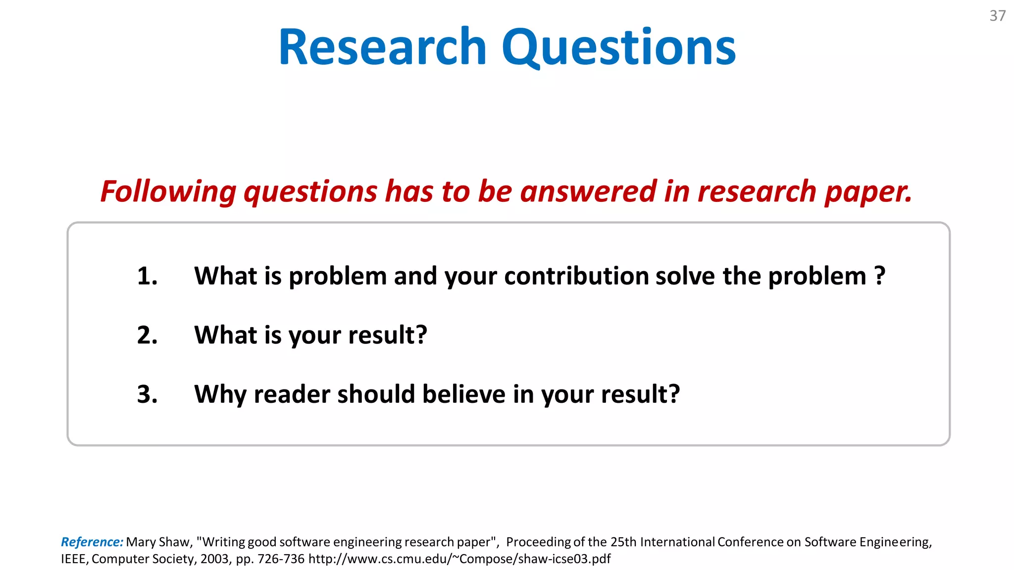 Research Questions
37
Reference: Mary Shaw, "Writing good software engineering research paper", Proceedingof the 25th International Conference on Software Engineering,
IEEE, Computer Society, 2003, pp. 726-736 http://www.cs.cmu.edu/~Compose/shaw-icse03.pdf
1. What is problem and your contribution solve the problem ?
2. What is your result?
3. Why reader should believe in your result?
Following questions has to be answered in research paper.
 