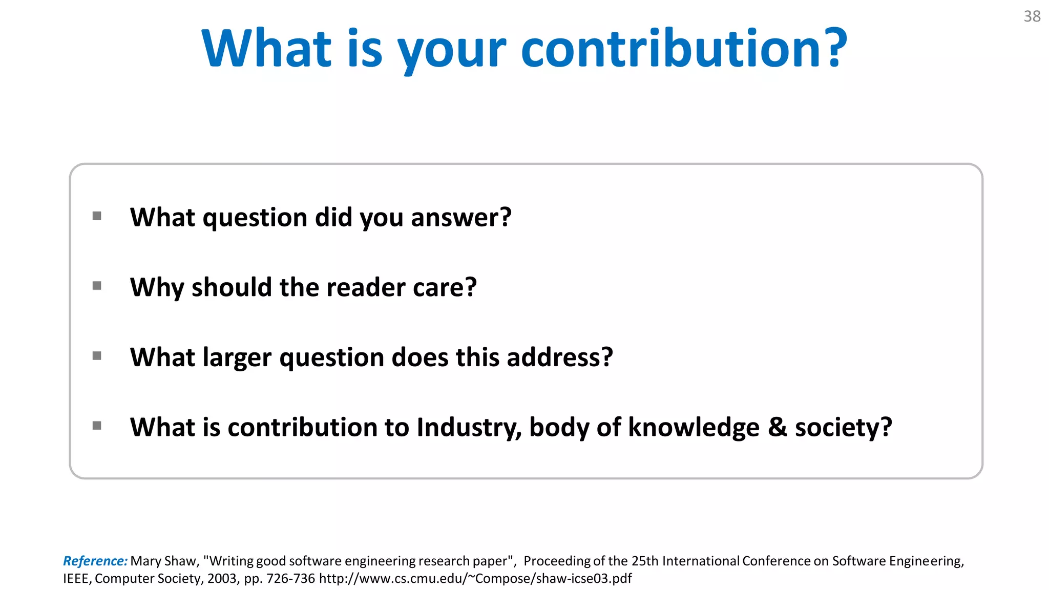 What is Your Contribution?
38
 What question did you answer?
 Why should the reader care?
 What larger question does this address?
 What is contribution to Industry, body of knowledge & society?
Reference: Mary Shaw, "Writing good software engineering research paper", Proceedingof the 25th International Conference on Software Engineering,
IEEE, Computer Society, 2003, pp. 726-736 http://www.cs.cmu.edu/~Compose/shaw-icse03.pdf
 