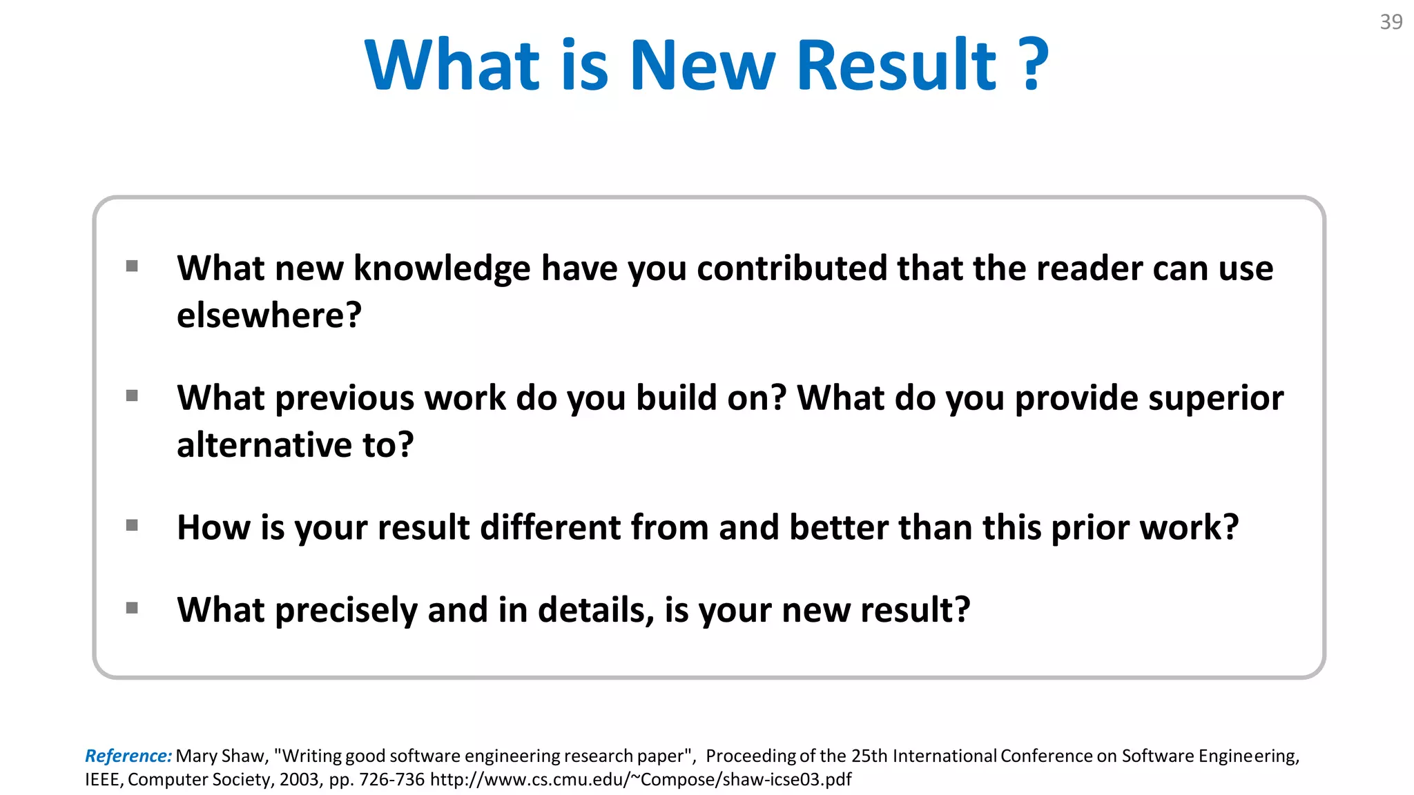 What is New Result ?
39
 What new knowledge have you contributed that the reader can use
elsewhere?
 What previous work do you build on? What do you provide superior
alternative to?
 How is your result different from and better than this prior work?
 What precisely and in details, is your new result?
Reference: Mary Shaw, "Writing good software engineering research paper", Proceedingof the 25th International Conference on Software Engineering,
IEEE, Computer Society, 2003, pp. 726-736 http://www.cs.cmu.edu/~Compose/shaw-icse03.pdf
 