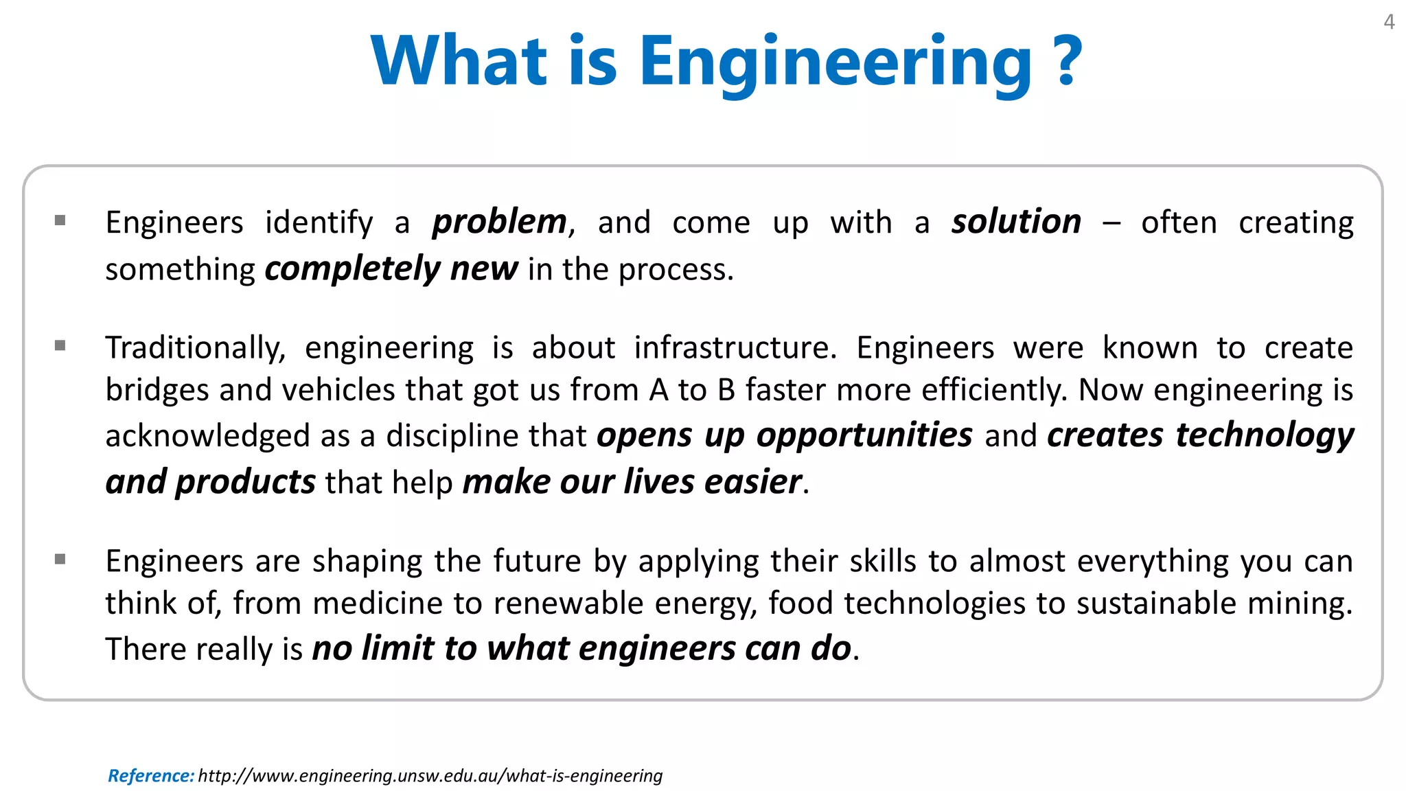 What is Engineering ?
4
 Engineers identify a problem, and come up with a solution – often creating
something completely new in the process.
 Traditionally, engineering is about infrastructure. Engineers were known to create
bridges and vehicles that got us from A to B faster more efficiently. Now engineering is
acknowledged as a discipline that opens up opportunities and creates technology
and products that help make our lives easier.
 Engineers are shaping the future by applying their skills to almost everything you can
think of, from medicine to renewable energy, food technologies to sustainable mining.
There really is no limit to what engineers can do.
Reference: http://www.engineering.unsw.edu.au/what-is-engineering
 