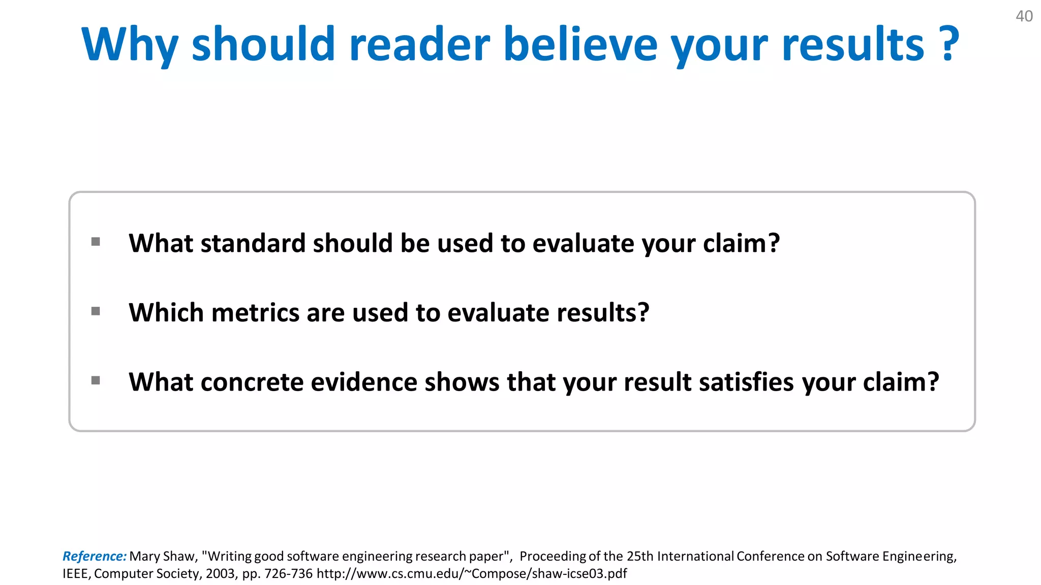 Why Should Reader Believe Your Results ?
40
 What standard should be used to evaluate your claim?
 Which metrics are used to evaluate results?
 What concrete evidence shows that your result satisfies your claim?
Reference: Mary Shaw, "Writing good software engineering research paper", Proceedingof the 25th International Conference on Software Engineering,
IEEE, Computer Society, 2003, pp. 726-736 http://www.cs.cmu.edu/~Compose/shaw-icse03.pdf
 