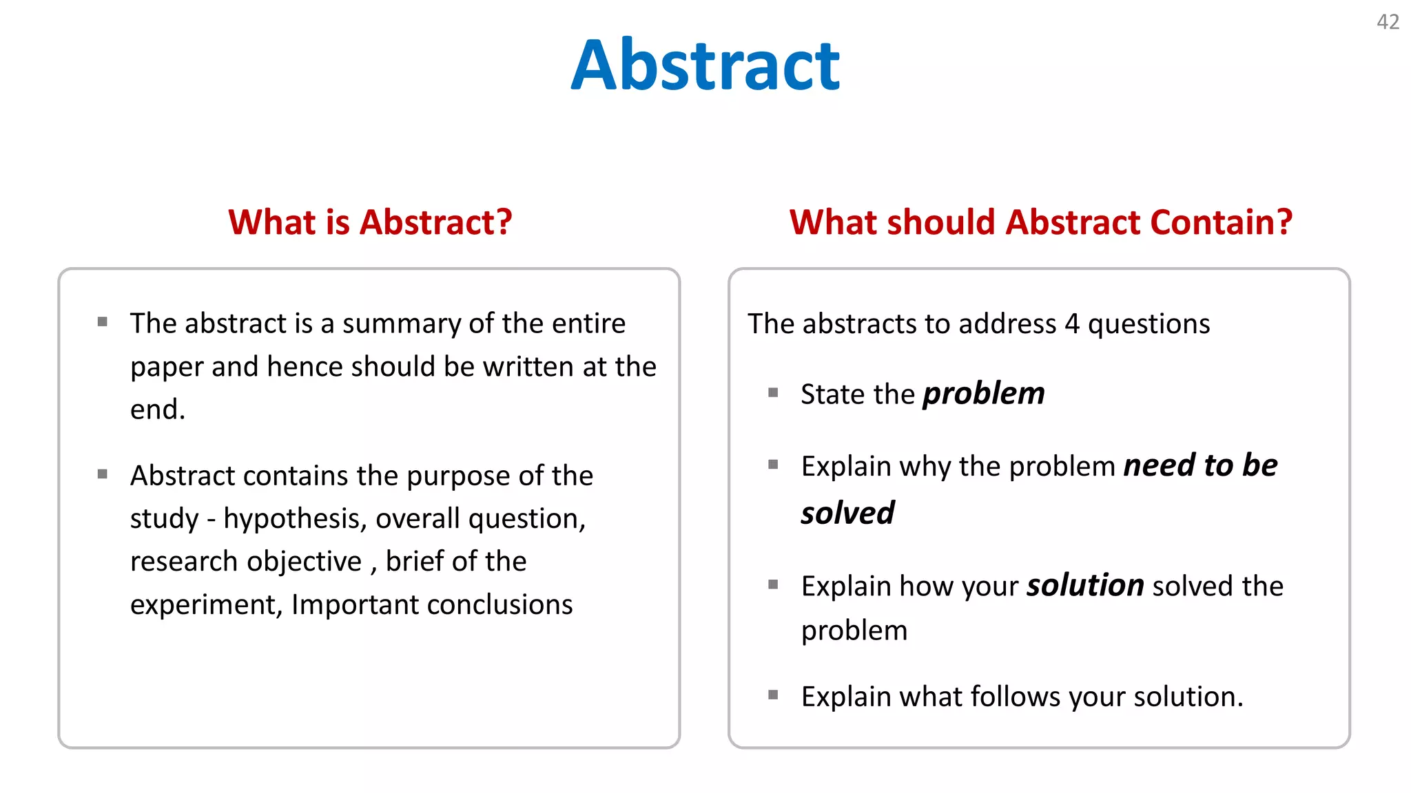 Abstract
42
What is Abstract?
 The abstract is a summary of the entire
paper and hence should be written at the
end.
 Abstract contains the purpose of the
study - hypothesis, overall question,
research objective , brief of the
experiment, Important conclusions
What should Abstract Contain?
The abstracts to address 4 questions
 State the problem
 Explain why the problem need to be
solved
 Explain how your solution solved the
problem
 Explain what follows your solution.
 