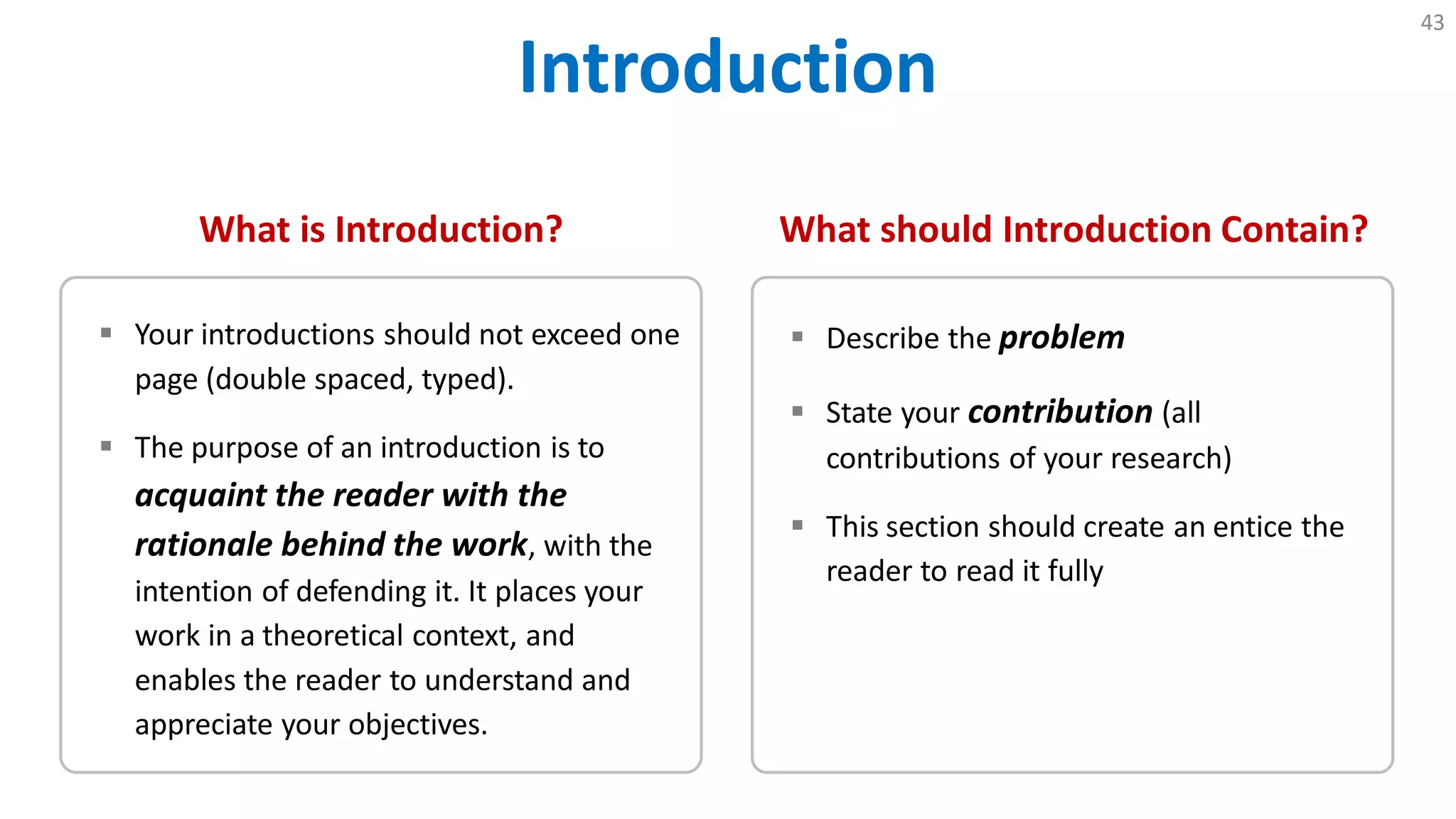 Introduction
43
What is Introduction?
 Your introductions should not exceed one
page (double spaced, typed).
 The purpose of an introduction is to
acquaint the reader with the
rationale behind the work, with the
intention of defending it. It places your
work in a theoretical context, and
enables the reader to understand and
appreciate your objectives.
What should Introduction Contain?
 Describe the problem
 State your contribution (all
contributions of your research)
 This section should create an entice the
reader to read it fully
 