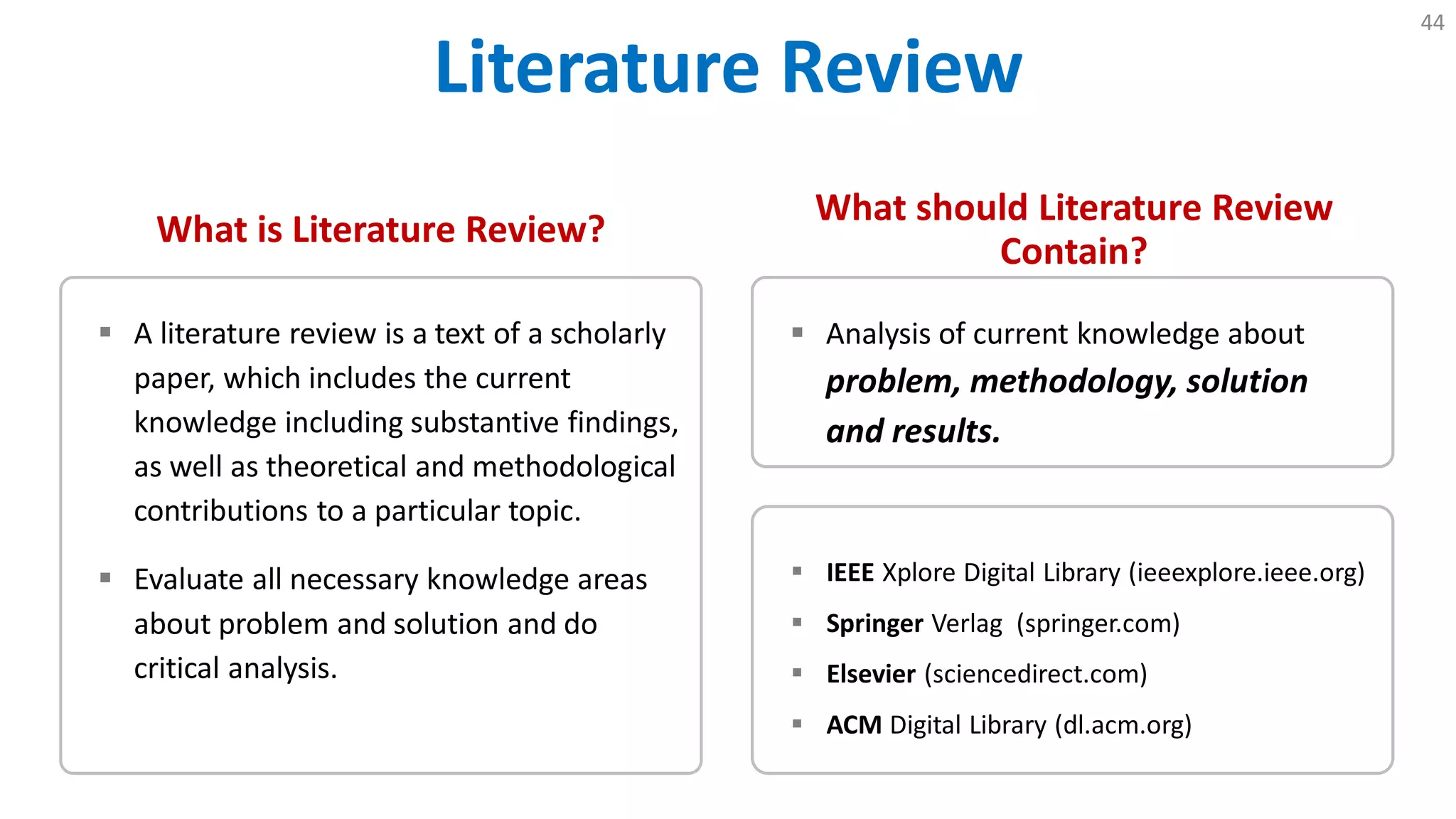 Literature Review
44
What is Literature Review?
 A literature review is a text of a scholarly
paper, which includes the current
knowledge including substantive findings,
as well as theoretical and methodological
contributions to a particular topic.
 Evaluate all necessary knowledge areas
about problem and solution and do
critical analysis.
What should Literature Review
Contain?
 Analysis of current knowledge about
problem, methodology, solution
and results.
 IEEE Xplore Digital Library (ieeexplore.ieee.org)
 Springer Verlag (springer.com)
 Elsevier (sciencedirect.com)
 ACM Digital Library (dl.acm.org)
 