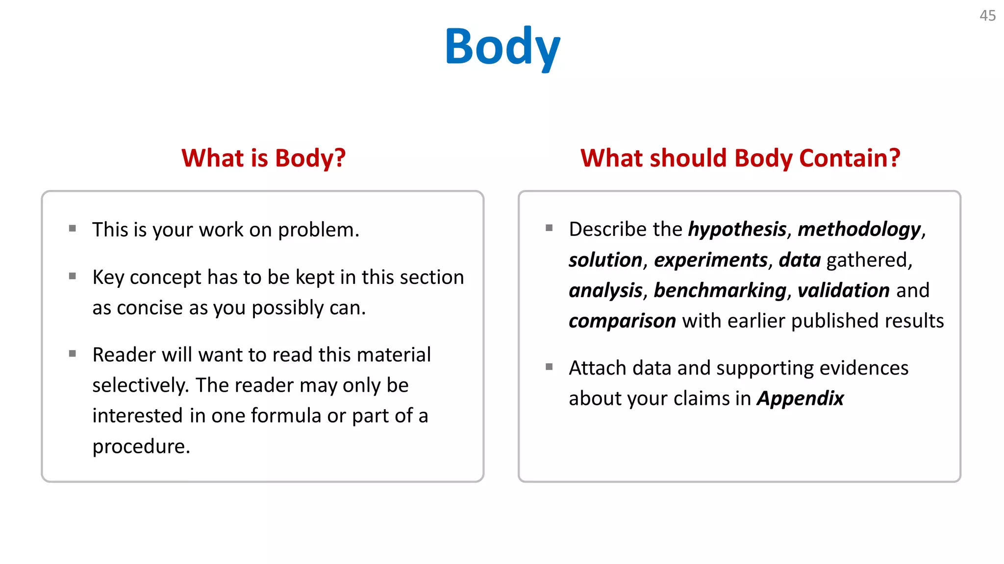 Body
45
What is Body?
 This is your work on problem.
 Key concept has to be kept in this section
as concise as you possibly can.
 Reader will want to read this material
selectively. The reader may only be
interested in one formula or part of a
procedure.
What should Body Contain?
 Describe the hypothesis, methodology,
solution, experiments, data gathered,
analysis, benchmarking, validation and
comparison with earlier published results
 Attach data and supporting evidences
about your claims in Appendix
 