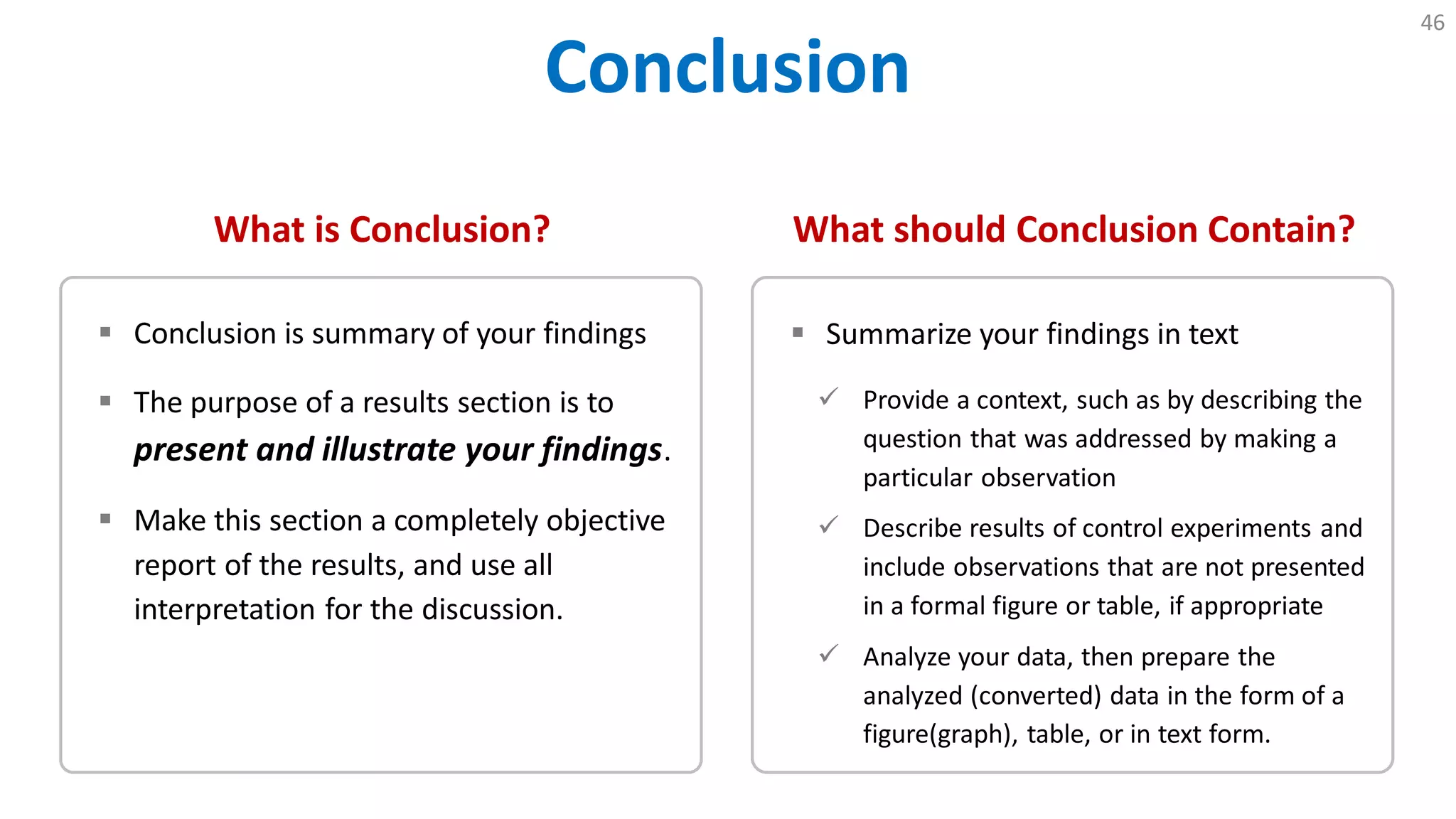 Conclusion
46
What is Conclusion?
 Conclusion is summary of your findings
 The purpose of a results section is to
present and illustrate your findings.
 Make this section a completely objective
report of the results, and use all
interpretation for the discussion.
What should Conclusion Contain?
 Summarize your findings in text
 Provide a context, such as by describing the
question that was addressed by making a
particular observation
 Describe results of control experiments and
include observations that are not presented
in a formal figure or table, if appropriate
 Analyze your data, then prepare the
analyzed (converted) data in the form of a
figure(graph), table, or in text form.
 