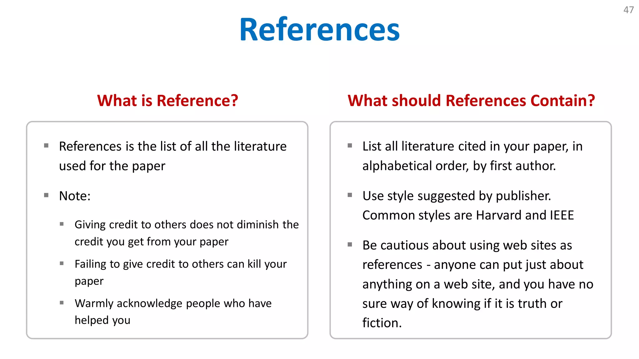 References
47
What is Reference?
 References is the list of all the literature
used for the paper
 Note:
 Giving credit to others does not diminish the
credit you get from your paper
 Failing to give credit to others can kill your
paper
 Warmly acknowledge people who have
helped you
What should References Contain?
 List all literature cited in your paper, in
alphabetical order, by first author.
 Use style suggested by publisher.
Common styles are Harvard and IEEE
 Be cautious about using web sites as
references - anyone can put just about
anything on a web site, and you have no
sure way of knowing if it is truth or
fiction.
 