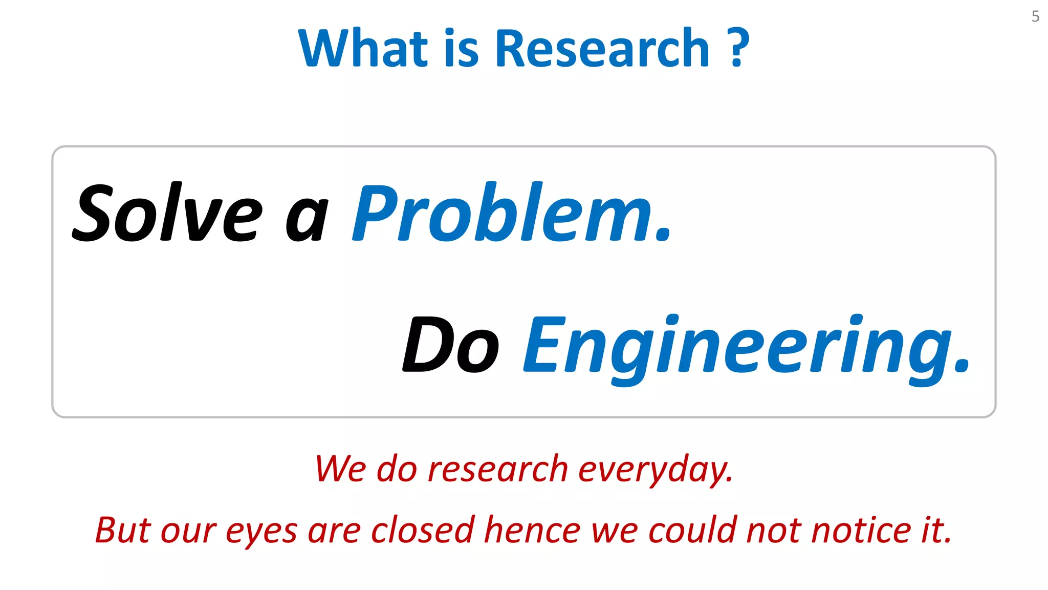 What is Research ?
5
Solve a Problem.
Do Engineering.
We do research everyday.
But our eyes are closed hence we could not notice it.
 