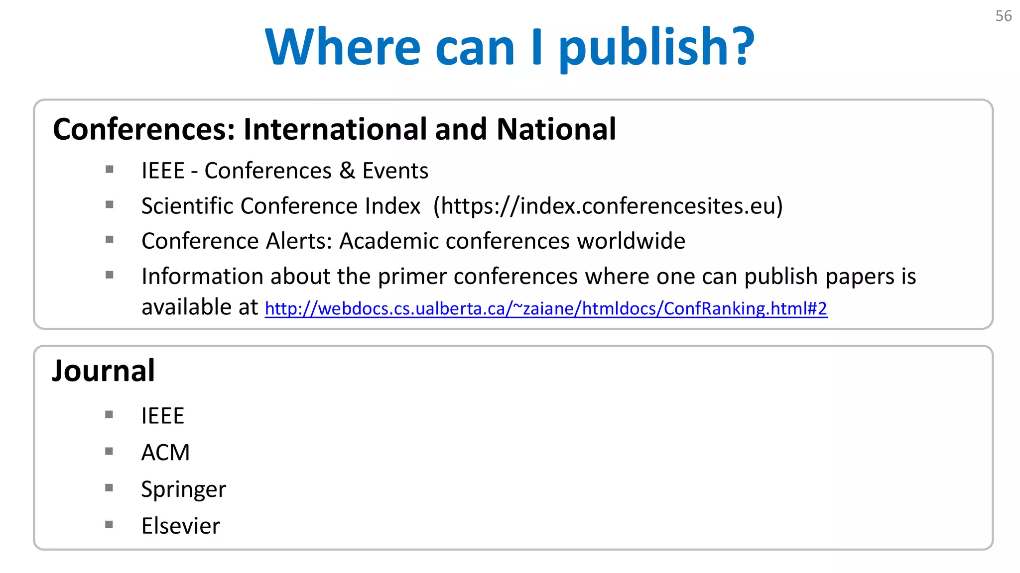 Where can I publish?
56
Journal
 IEEE
 ACM
 Springer
 Elsevier
Conferences: International and National
 IEEE - Conferences & Events
 Scientific Conference Index (https://index.conferencesites.eu)
 Conference Alerts: Academic conferences worldwide
 Information about the primer conferences where one can publish papers is
available at http://webdocs.cs.ualberta.ca/~zaiane/htmldocs/ConfRanking.html#2
 