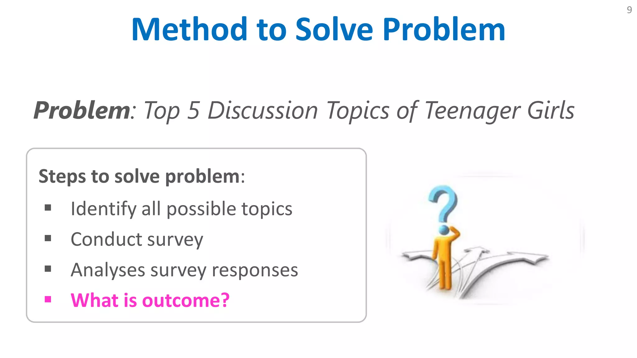 Method to Solve Problem
9
Problem: Top 5 Discussion Topics of Teenager Girls
Steps to solve problem:
 Identify all possible topics
 Conduct survey
 Analyses survey responses
 What is outcome?
 