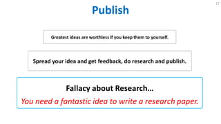 Publish
17
Fallacy about Research…
You need a fantastic idea to write a research paper.
Greatest ideas are worthless if you keep them to yourself.
Spread your idea and get feedback, do research and publish.
 