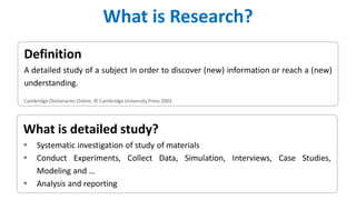 What is detailed study?
 Systematic investigation of study of materials
 Conduct Experiments, Collect Data, Simulation, Interviews, Case Studies,
Modeling and …
 Analysis and reporting
Definition
A detailed study of a subject in order to discover (new) information or reach a (new)
understanding.
Cambridge Dictionaries Online, © Cambridge University Press 2003
What is Research?
 