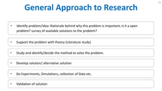 General Approach to Research
23
 Identify problem/idea: Rationale behind why this problem is important; Is it a open
problem? survey of available solutions to the problem?
 Support the problem with theory (Literature study)
 Study and identify/decide the method to solve the problem.
 Develop solution/ alternative solution
 Do Experiments, Simulations, collection of Data etc.
 Validation of solution
 
