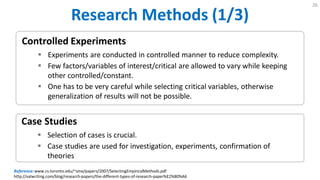 Research Methods (1/3)
26
Case Studies
 Selection of cases is crucial.
 Case studies are used for investigation, experiments, confirmation of
theories
Controlled Experiments
 Experiments are conducted in controlled manner to reduce complexity.
 Few factors/variables of interest/critical are allowed to vary while keeping
other controlled/constant.
 One has to be very careful while selecting critical variables, otherwise
generalization of results will not be possible.
Reference:www.cs.toronto.edu/~sme/papers/2007/SelectingEmpiricalMethods.pdf
http://valwriting.com/blog/research-papers/the-different-types-of-research-paper%E2%80%A6
 