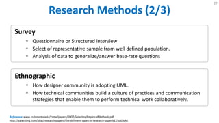 Research Methods (2/3)
27
Ethnographic
 How designer community is adopting UML.
 How technical communities build a culture of practices and communication
strategies that enable them to perform technical work collaboratively.
Survey
 Questionnaire or Structured interview
 Select of representative sample from well defined population.
 Analysis of data to generalize/answer base-rate questions
Reference:www.cs.toronto.edu/~sme/papers/2007/SelectingEmpiricalMethods.pdf
http://valwriting.com/blog/research-papers/the-different-types-of-research-paper%E2%80%A6
 